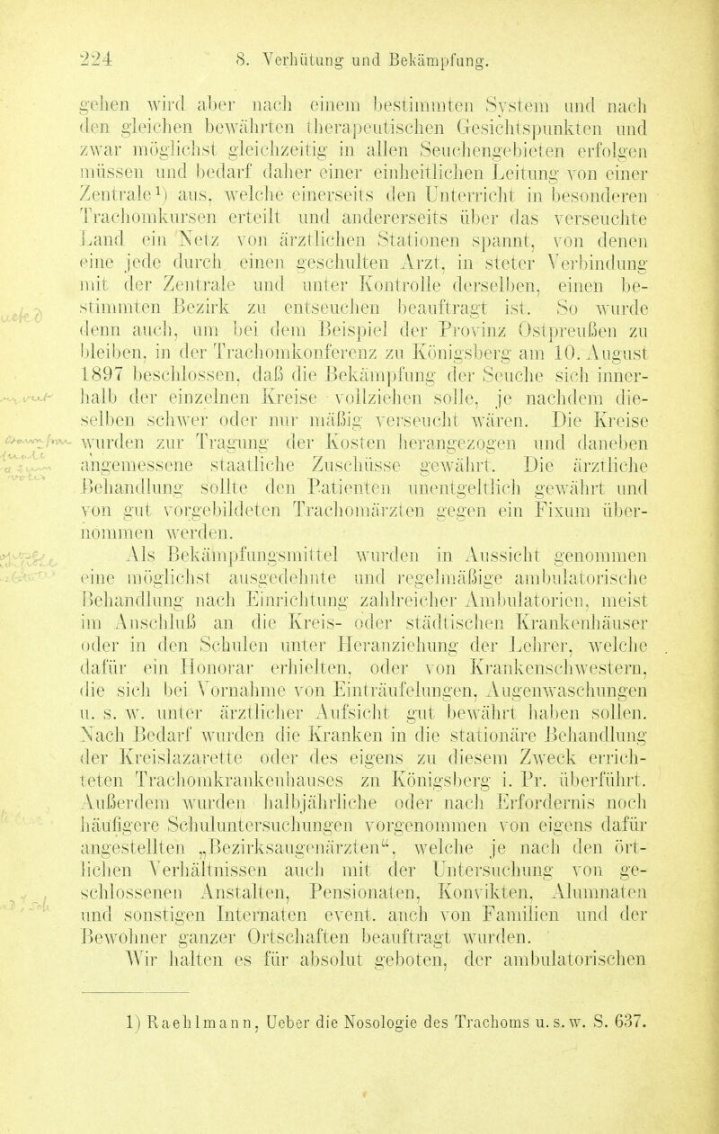 gellen wird aber nach einem bestimmten System nnd nacli den gleichen bewährten therapeutischen Gesichtspunkten nnd zwar mögliclist gleichzeitig in allen Seuchengebieten erfolgen müssen nnd l)edarf daher einer eiidieitlichen Leitnng von einer Zentrale^) aus. welcJie einerseits den Unterricht in besonderen Trachomknrsen erteilt und aiidererseits über das verseuchte Land ein Netz von ärztliclien Stationen spannt, von denen eine jede durch einen geschulten Arzt, in steter Ver!)indung mit der Zentrale und unter Kontrolle derselben, einen be- stimmten Bezirk zu entseuchen beauftragt ist. So wurde denn auch, um bei dem Beispiel der Pi'ovinz Ostpreußen zu bleiben, in der Trachomkonferenz zu Königsberg am 10. August 1897 iDeschlossen, daß die Bekämpfung der Seuche sich inner- jialb der einzelnen Kreise vollziehen solJe, je nachdem die- selben schwer oder nur mäßig verseucht Avären. Die Kreise iw.^,w ^viirden zur Tragung der Kosten heraugezogen und daneben ^^iit. angemessene staatliche Zuschüsse gCAvährt. Die ärztliche ! >eljandlung sollte den Patienteu unentgeltlicli gewährt und von gut vorgebildeten Tracliomärzten gegen ein Fixum über- uo]nmen werden. ^^^'^ Bekämpfungsmittel wurden in Aussicht genommen eine mögliclist ausgedehnte und regejmäßige ambulatorische Behandlung nach Einrichtung zahlreicher Ambulatorien, meist im Anschluß an die Kreis- oder städtischen Krankeidiäuser oder in den Schulen unter Heranziehung der l^ehrer, welche dafür ein Honorar erhielten, oder von Kranlvenschwestern, die sich bei Vornalmie von Einträufelungen, Augenwasclmngen u. s. w. unter ärztlicher Aufsiclit gut bewälirt Jiaben sollen. Nach Bedarf wurden die Kranken in die staiiojiäre Beiiandlung der Kreislazai'ette oder des eigens zu diesem Zweck errich- teten Trachomkrankenhauses zn Königsberg i. Pr. überführt. Außer(k^m wurden lialbjähiliche oder nacli Erfordernis noch liänfigere Sclmluntersuchungen vorgenommen von eigens dafür angestellten „Bezirksaugenärzten, welche je nach den ört- lichen Verhältnissen aueh ndt der Untersuchung von ge- ^ , schlossenen Anstalten, Pensionaten, Konvikten, Alumnaten und sonstigen Internaten event. ancli \ on Fa uiilien und der Bewohner ganzer Ortschaften l3eauftragt wurden. Wir halten es für absolut geboten, der ambulatorischen 1) Raelilmann. Ueber die Nosologie des Trachoms u. s.w. S. 637.