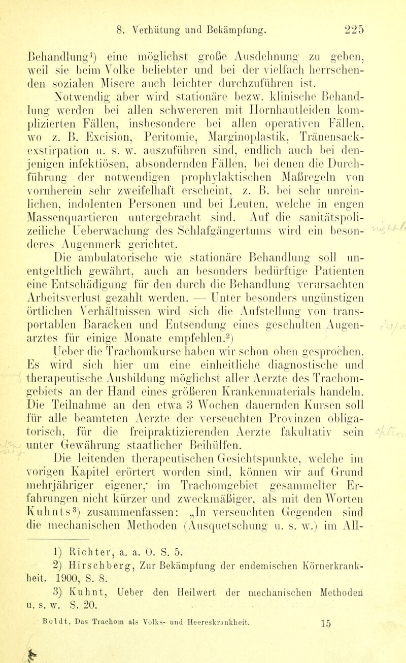 Behandlimg^) eine möglichst große Ausdehnung zu geben, weil sie beim Volke beliebter und bei der vielfach herrschen- den sozialen Misere auch leichter durchzuführen ist. Notwendig aber wird stationäre bezw. klinisclie Behand- lung werden bei allen schwereren mit Hornhautleiden kom- plizierten Fällen, insbesondere bei allen operativen Fällen, wo z. B. Excision, Peritoinie, Marginoplastik, Tränensack- exstirpation u. s. w. auszuführen sind, endhch auch bei den- jenigen infektiösen, absondernden Fällen, bei denen die Durch- führung der notwendigen prophylaktischen Maßregeln von vornherein sehr zweifelhaft erscheint, z. ß. bei sehr unrein- hchen, indolenten Personen und bei Leuten, welche in engen Massencpiartieren untergebracht sind. Auf die sanitätspoli- zeiliche üeberwachung des Schlafgängertinns wird ein beson- deres Augenmerk gerichtet. Die ambulatorische wie stationäre Behandlung soll un- entgeltlich gewährt, auch an besonders bedürftige Patienten eine Entschädigung für den durch die Behandlung verursachten Arbeitsverlust gezahlt werden. — Unter besonders ungünstigen örtlichen Verhältnissen wird sich die Aufstellung von trans- portablen Baracken und Entsendung eines geschulten Augen- arztes für einige Monate empfehlen.2) Ueber die Trachomkurse haben wir schon oben gesprochen. Es wird sich hier um eine einheitliche diagnostische und therapeutische Ausbildung möglichst aller Aerzte des Trachom- gebiets an der Hand eines größeren Krankenmaterials handeln. Die Teilnahme an den etwa 3 Wochen dauernden Kursen soll für alle beamteten Aerzte der verseuchten Provinzen obliga- torisch, für die freipraktizierenden Aerzte fakultativ sein unter Gewährung staatlicher Beihülfen. Die leitenden therapeutischen Gesichtspunkte, welche im vorigen Kapitel erörtert worden sind, können wir auf Grund mehrjähriger eigener,* im Trachomgebiet gesammelter Er- fahrungen nicht kürzer und zweckmäßiger, als mit den AVorten Kuhnts^) zusammenfassen: „In verseuchten Gegenden sind die meclianischen Methoden (Auscpietschung u. s. w.) im All- 1) Richter, a. a. 0. S. 5. 2) Hirschberg, Zur Beluämpfung der endemischen Körnerkrank- heit. 1900, S. 8. 3) Kuhnt, üeber den Heilwert der mechanischen Methoden u. s. w. S. 20. Boldt, Das Trachom als Volks- und Heereskranklieit. 15