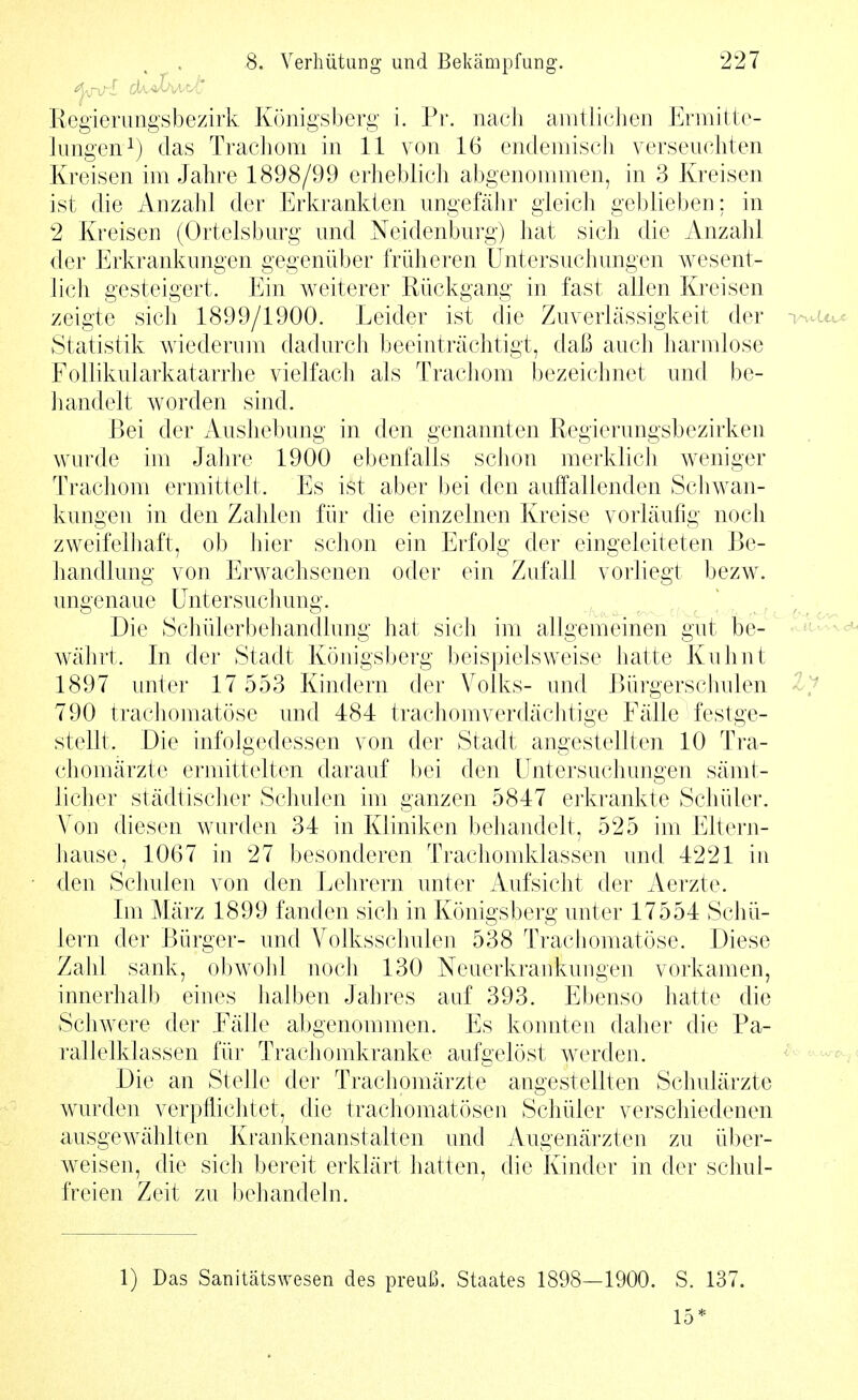 Regierungsbezirk Königsberg i. Pr. nach amtlichen Ermitte- lungen^) das Trachom in 11 von 16 endemisch verseuchten Kreisen im Jahre 1898/99 erheblich abgenommen, in 3 Kreisen ist die Anzahl der Erkrankten ungefähr gleich geblieben: in 2 Kreisen (Orteisburg und Neidenburg) hat sich die Anzahl der Erkrankungen gegenüber früheren Untersuchungen wesent- lich gesteigert. Ein weiterer Rückgang in fast allen Kreisen zeigte sich 1899/1900. Leider ist die Zuverlässigkeit der Statistik wiederum dadurch beeinträchtigt, daß auch harmlose Folhkularkatarrhe vielfach als Trachom bezeichnet und be- handelt worden sind. Bei der Aushebung in den genannten Regierungsbezirken wurde im Jahre 1900 ebenfalls schon merklich weniger Trachom ermittelt. Es ist aber bei den auffallenden Schwan- kungen in den Zahlen für die einzelnen Kreise vorläufig noch zweifelhaft, ob hier schon ein Erfolg der eingeleiteten Be- handlung von Erwachsenen oder ein Zufall vorliegt bezw. ungenaue Untersuchung. . Die Schülerbehandlung hat sich im allgemeinen gut be- währt. In der Stadt Königsberg beispielsweise hatte Kuhnt 1897 unter 17 553 Kindern der Volks- und Bürgerschulen 790 trachomatöse und 484 trachomverdächtige Fälle festge- stellt. Die infolgedessen von der Stadt angestellten 10 Tra- chomärzte ermittelten darauf bei den Untersuchungen sämt- licher städtischer Schulen im ganzen 5847 erkrankte Schüler, Von diesen wurden 34 in Kliniken behandelt, 525 im Eltern- hause, 1067 in 27 besonderen Trachomklassen und 4221 in den Schulen von den Lehrern unter Aufsicht der Aerzte. Im März 1899 fanden sich in Königsberg unter 17554 Schü- lern der Bürger- und A^olkssclmlen 538 Trachomatöse. Diese Zahl sank, obwohl noch 130 Neuerkrankungen vorkamen, innerhalb eines halben Jahres auf 393. Ebenso hatte die Schwere der Fälle abgenommen. Es konnten daher die Pa- rallelklassen für Trachomkranke aufgelöst werden. Die an Stelle der Trachomärzte angestellten Schulärzte wurden verpflichtet, die trachomatösen Schüler verschiedenen ausgewählten Krankenanstalten und Augenärzten zu über- weisen, die sich bereit erklärt hatten, die Kinder in der schul- freien Zeit zu behandeln. 1) Das Sanitätswesen des preuß. Staates 1898—1900. S. 137. 15*