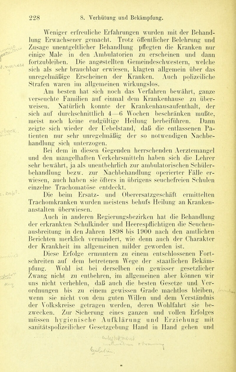 Weniger erfreuliche Erfahrungen wurden mit der Behand- lung Erwachsener gemacht. Trotz öffentlicher Belehrung und Zusage unentgeltlicher Behandlung pflegten die Kranken nur einige Male in den Ambulatorien zu erscheinen und dann fortzubleiben. Die angestellten Gemeindeschwestern, welche sich als sehr brauchbar erwiesen, klagten allgemein über das unregelmäßige Erscheinen der Kranken. Auch polizeiliche Strafen waren im allgemeinen wirkungslos. Am besten hat sich noch das Verfahren bewährt, ganze verseuchte Familien auf einmal dem Krankenhause zu über- weisen. Natihiicli konnte der Krankenhausaufenthalt, der sich auf durchschnittlich 4—6 Wochen beschränken mußte, meist noch keine endgültige Heilung lierbeiführen. Dann zeigte sich wieder der Uebelstand, daß die entlassenen Pa- tienten nur sehr unregelmäßig der so notwendigen Nachbe- handlung sich unterzogen. Bei dem in diesen Gegenden herrschenden Aerztemangel und den mangelhaften Verkehrsmitteln haben sich die Lehrer sehr bewährt, ja als unentbehrlich zur ambulatorisclien Schüler- behandlung bezw. zur Nachbehandlung operierter Fälle er- wiesen, auch haben sie öfters in ü()rigens seuchefreien Schulen einzelne Trachomatöse entdeckt. Die beim Ersatz- und Oberersatzgeschäft ermittelten Trachomkranken wurden meistens l)ehufs Heilung an Kranken- anstalten überwiesen. Auch in anderen Regierungsbezirken hat die Behandlung der erkrankten Schulkinder und Heerespflichtigen die Seuchen- ausbreitung in den Jahren 1898 bis 1900 nach den amtlichen Berichten merklich vermindert, wie denn auch der Charakter der Krankheit im allgemeinen milder geworden ist. Diese Erfolge ermuntern zu einem entschlossenen Fort- schreiten auf dem betretenen Wege der staatliclien Bekäm- pfung. Wohl ist bei derselben ein gewisser gesetzlicher Zwang niclit zu entbehren, im allgemeinen aber können wir uns nicht verhehlen, daß auch die besten Gesetze und Ver- ordnungen bis zu einem gewissen Grade machtlos bleiben, wenn sie nicht von dem guten Willen und dem Verständnis der Volkskreise getragen werden, deren Wohlfahrt sie be- zwecken. Zur Sicherung eines ganzen und vollen Erfolges müssen hygienische Aufklärung und Erziehung mit sanitätspolizeilicher Gesetzgebung Hand in Hand gehen und