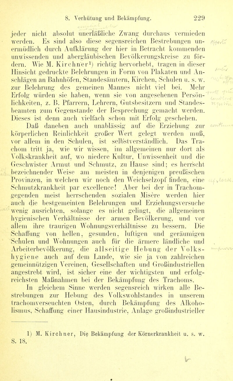 jeder iiiclit al)Soiiit iinerläßliclie Zwang diircliaus vermieden werden. Es sind also diese segensreichen Bestrebungen im- ^fi^AX ermiidlich durch Aufklärung der hier in Betracht kommenden unwissenden und abergläubischen Bevölkerungskreise zu för- dern. Wie M. Kirchner^) richtig hervorhebt, tragen in dieser Hinsicht gedruckte Belehrungen in Form von Plakaten und An- ^'^ schlagen an Bahnhöfen, Standesämtern, Kirchen, Schulen u. s. w. '^'^''^^ zur Belehrung des gemeinen j\Iannes nicht viel bei. Mehr ^ ' ^ Erfolg würden sie haben, wenn sie von angesehenen Person-^^J^/^^^ lichkeiten, z. B. Pfarrern, Lehrern, Gutsbesitzern und Standes- ■^€|^aVrc l)eamten zum Gegenstande der Besprechung gemacht werden. Dieses ist denn auch vielfach schon mit Erfolg geschehen. Daß daneben auch unablässig auf die Erziehung zur ^ körperlichen Reinlichkeit großer Wert gelegt werden muß, vor allem in den Schulen, ist selbstverständlich. Das Tra- chom tritt ja, wie wir wissen, im allgemeinen nur dort als Volkskrankheit auf, wo niedere Kultur, Unwissenheit und die Geschwister Armut und Schmutz, zu Bause sind; es herrscht bezeichnender Weise am meisten in denjenigen preußischen Provinzen, in welchen wir noch den Weichselzopf finden, eine ..t^^UtK. Sciimutzkrankheit par excellence! iVber bei der in Trachom- gegenden meist herrschenden sozialen Misere werden hier auch die bestgemeinten Belehrungen und Erziehungsversuche wenig ausrichten, solange es nicht gelingt, die alJgemeinen hygienischen Verhältnisse der armen Bevölkerung, und vor allem ihre traurigen AVohnungsverhältnisse zu bessern. Die Schaffung von Jieilen, gesunden, luftigen und geräumigen Schulen und AA'ohnungen auch für die ärmere ländliche und Arbeiterbevölkerung, die allseitige Hebung der Volks- ^\^^^^ hygiene auch auf dem Lande, wie sie ja von zahlreichen gemeinnützigen A^ereinen, Gesellschaften und Großindustriellen angestrebt wird, ist sicher eine der wichtigsten und erfolg- reichsten Maßnahmen bei der Bekämpfung des Trachoms. In gleichem Sinne werden segensreich wirken alle Be- strebungen zur Hebung des A^olkswohlstandes in unserem trachomverseuchten Osten, durch Bekämpfung des Alkoho- lismus, Schaffung einer Hausindustrie, Anlage großindustrieller 1) M. Kirchner, Die Bekämpfung der Körnerkrankheit u. s. w. S. 18.