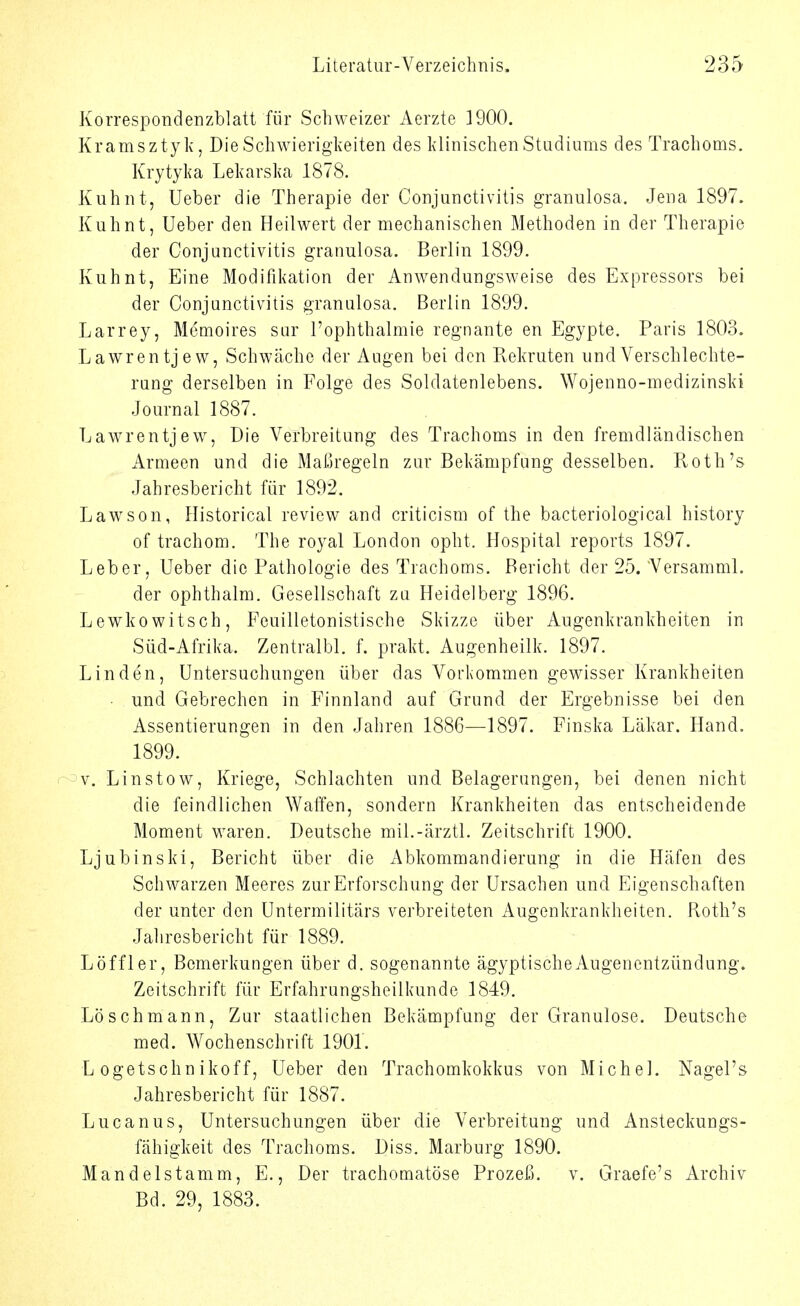 Korrespondenzblatt für Schweizer Aerzte ]900. Kramsztyk, Die Schwierigkeiten des klinischen Studiums des Trachoms. Krytyka Lekarska 1878. Kuhnt, Ueber die Therapie der Conjunctivitis granulosa. Jena 1897. Kuhnt, Ueber den Heilwert der mechanischen Methoden in der Therapie der Conjunctivitis granulosa. Berlin 1899. Kuhnt, Eine Modifikation der Anwendungsweise des Expressors bei der Conjunctivitis granulosa. Berlin 1899. Larrey, Memoires sur i'ophthalmie regnante en Egypte. Paris 1803. Lawrentjew, Schwäche der Augen bei den Kekruten und Verschlechte- rung derselben in Folge des Soldatenlebens. Wojenno-medizinski Journal 1887. Lawrentjew, Die Verbreitung des Trachoms in den fremdländischen Armeen und die Maßregeln zur Bekämpfung desselben. Roth's Jahresbericht für 1892. Lawson, Historical review and criticism of the bacteriological history of trachom. The royal London opht. Hospital reports 1897. Leber, Ueber die Pathologie des Trachoms. Bericht der 25. Versamml. der ophthalm. Gesellschaft zu Heidelberg 1896. Lewkowitsch, Feuilletonistische Skizze über Augenkrankheiten in Süd-Afrika. Zentralbl. f. prakt. Augenheilk. 1897. Linden, Untersuchungen über das Vorkommen gewisser Krankheiten • und Gebrechen in Finnland auf Grund der Ergebnisse bei den Assentierungen in den Jahren 1886—1897. Finska Läkar. Hand. 1899. r-v, Linstow, Kriege, Schlachten und Belagerungen, bei denen nicht die feindlichen Waffen, sondern Krankheiten das entscheidende Moment waren. Deutsche mil.-ärztl. Zeitschrift 1900. Ljubinski, Bericht über die Abkommandierung in die Häfen des Schwarzen Meeres zur Erforschung der Ursachen und Eigenschaften der unter den Untermilitärs verbreiteten Augenkrankheiten. Roth's Jahresbericht für 1889. Löffler, Bemerkungen über d. sogenannte ägyptische Augenentzündung. Zeitschrift für Erfahrungsheilkunde 1849. Löschmann, Zur staatlichen Bekämpfung der Granulöse. Deutsche med. V^ochenschrift 1901. L ogetschnikoff, Ueber den Trachomkokkus von Michel. Nagel's Jahresbericht für 1887. Lucanus, Untersuchungen über die Verbreitung und Ansteckungs- fähigkeit des Trachoms. Diss. Marburg 1890. Mandelstamm, E., Der trachomatöse Prozeß, v. Graefe's Archiv Bd. 29, 1883.