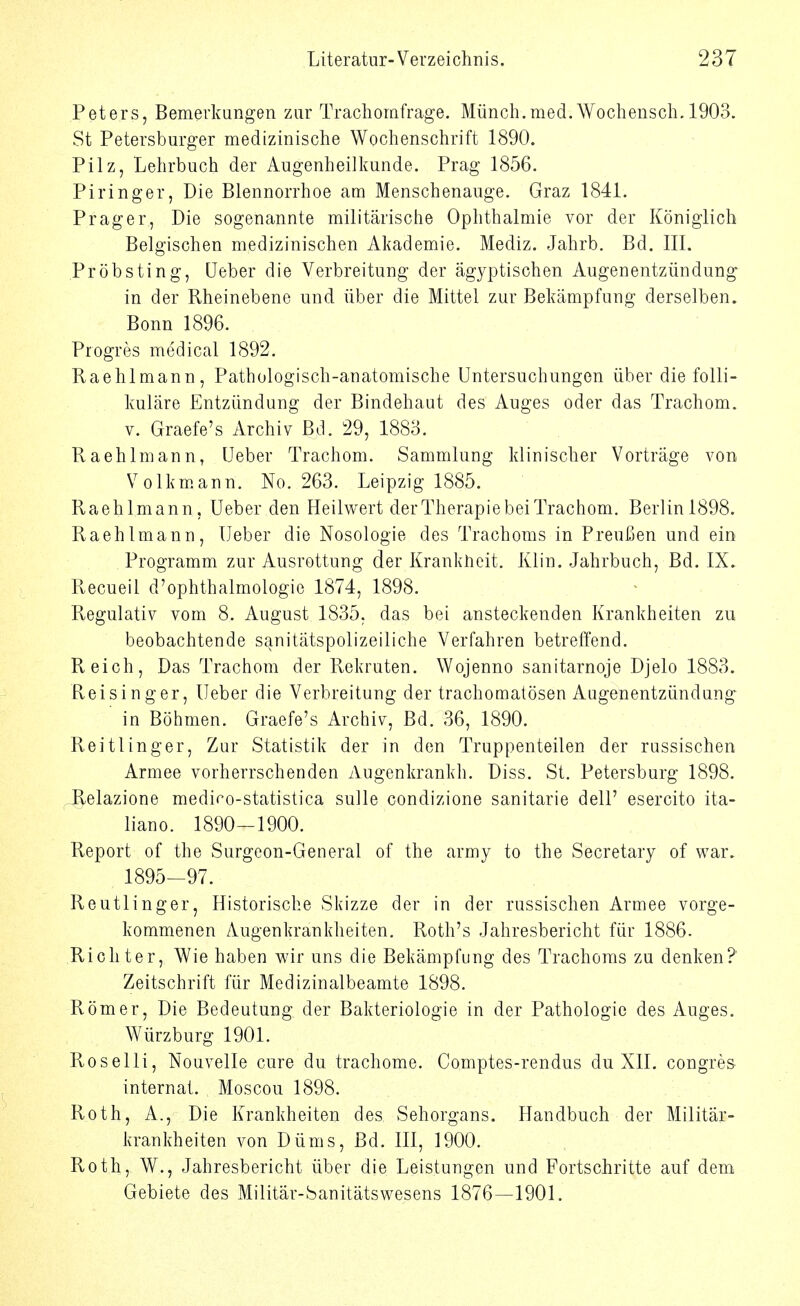 Peters, Bemerkungen zur Trachomfrage. Münch.med.Wochensch. 1903. St Petersburger medizinische Wochenschrift 1890. Pilz, Lehrbuch der Augenheilkunde. Prag 1856. Piringer, Die Blennorrhoe am Menschenauge. Graz 1841. Prager, Die sogenannte militärische Ophthalmie vor der Königlich Belgischen medizinischen Akademie. Mediz. Jahrb. Bd. III. Pröbsting, Leber die Verbreitung der ägyptischen Augenentzündung in der Rheinebene und über die Mittel zur Bekämpfung derselben. Bonn 1896. Progres medical 1892. Kaehlmann, Pathologisch-anatomische Lntersuchungen über die folli- kuläre Entzündung der Bindehaut des Auges oder das Trachom. V. Graefe's Archiv Bd. 29, 1883. Kaehlmann, Leber Trachom. Sammlung klinischer Vorträge von Volkmann. No. 263. Leipzig 1885. Kaehlmann, Leber den Heilwert derTherapie bei Trachom. Berlin 1898. Kaehlmann, Leber die Nosologie des Trachoms in Preußen und ein Programm zur Ausrottung der Krankheit. Klin. Jahrbuch, Bd. IX. Kecueil d'ophthalmologie 1874, 1898. Regulativ vom 8. August 1835, das bei ansteckenden Krankheiten zu beobachtende sanitätspolizeiliche Verfahren betreffend. Keich, Das Trachom der Kekruten. Wojenno sanitarnoje Djelo 1883. Keisinger, Leber die Verbreitung der trachomatösen Augenentzündung in Böhmen. Graefe's Archiv, Bd. 36, 1890. Keitlinger, Zur Statistik der in den Truppenteilen der russischen Armee vorherrschenden Augenkrankh. Diss. St. Petersburg 1898. -Relazione mediro-statistica sulle condizione sanitarie dell' esercito ita- liano. 1890—1900. Report of the Surgcon-General of the army to the Secretary of war. 1895-97. Reutlinger, Historische Skizze der in der russischen Armee vorge- kommenen Augenkrankheiten. Roth's Jahresbericht für 1886. Richter, Wie haben wir uns die Bekämpfung des Trachoms zu denken? Zeitschrift für Medizinalbeamte 1898. Römer, Die Bedeutung der Bakteriologie in der Pathologie des Auges. Würzburg 1901. Roselli, Nouvelle eure du trachome. Comptes-rendus du XII. congres internal. Moscou 1898. Roth, A., Die Krankheiten des Sehorgans. Handbuch der Militär- krankheiten von Düms, Bd. III, 1900. Roth, W., Jahresbericht über die Leistungen und Fortschritte auf dem Gebiete des Militär-banitätswesens 1876—1901.