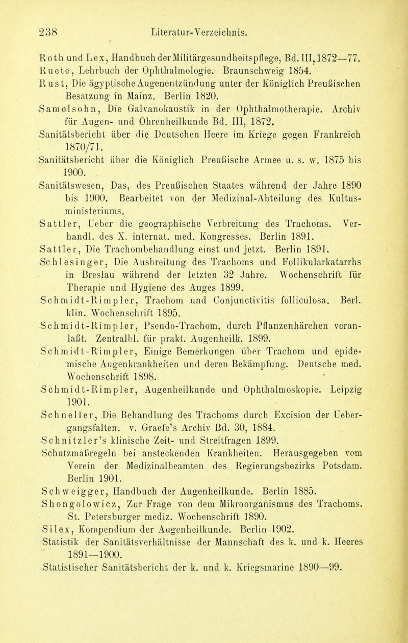 Roth und Lex, Handbuch der Militärgesundheitspflege, Bd. 111,1872—77. Ruete, Lehrbuch der Ophthalmologie. Braunschweig 1854. Rust, Die ägyptische Augenentzündung unter der Königlich Preußischen Besatzung in Mainz. Berlin 1820. Samelsohn, Die Galvanokaustik in der Ophthalmotherapie. Archiv für Augen- und Ohrenheilkunde Bd. III, 1872. Sanitätsbericht über die Deutschen Heere im Kriege gegen Frankreich 1870/71. Sanitätsbericht über die Königlich Preußische Armee u. s. w. 1875 bis 1900. Sanitätswesen, Das, des Preußischen Staates während der Jahre 1890 bis 1900. Bearbeitet von der Medizinal-Abteilung des Kultus- ministeriums. Sattler, lieber die geographische Verbreitung des Trachoms. Ver- handl. des X. Internat, med. Kongresses. Berlin 1891. Sattler, Die Trachombehandlung einst und jetzt. Berlin 1891, Schlesinger, Die Ausbreitung des Trachoms und Follikularkatarrhs in Breslau während der letzten 32 Jahre. Wochenschrift für Therapie und Hygiene des Auges 1899. Schmidt-Rimpler, Trachom und Conjunctivitis folliculosa. Berl. klin. Wochenschrift 1895. Schmidt-Rimpler, Pseudo-Trachom, durch Pflanzenhärchen veran- laßt. Zentralbl. für prakt. Augenheilk. 1899. Schmidt-Rimpler, Einige Bemerkungen über Trachom und epide- mische Augenkrankheiten und deren Bekämpfung. Deutsche med. Wochenschrift 1898. Schmidt-Rimpler, Augenheilkunde und Ophthalmoskopie. Leipzig 1901. Schneller, Die Behandlung des Trachoms durch Excision der Ueber- gangsfalten. v. Graefe's Archiv Bd. 30, 1884. Schnitzler's klinische Zeit- und Streitfragen 1899. Schutzmaßregeln bei ansteckenden Krankheiten. Herausgegeben vom Verein der Medizinalbeamten des Regierungsbezirks Potsdam. Berlin 1901. Schweigger, Handbuch der Augenheilkunde. Berlin 1885. Shongolowicz, Zur Frage von dem Mikroorganismus des Trachoms. St. Petersburger mediz. Wochenschrift 1890. Silex, Kompendium der Augenheilkunde. Berlin 1902. Statistik der Sanitätsverhältnisse der Mannschaft des k. und k. Heeres 1891—1900. -Statistischer Sanitätsbericht der k. und k. Kriegsmarine 1890—99.