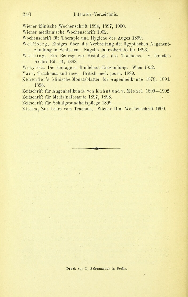 Wiener klinische Wochenschrift 1894, 1897, 1900. Wiener medizinische Wochenschrift 1902. Wochenschrift für Therapie und Hygiene des Auges 1899. Wolffberg, Einiges über die Verbreitung der ägyptischen Augenent- zündung in Schlesien. Nagel's Jahresbericht für 1893. Wolfring, Ein Beitrag zur Histologie des Trachoms, v. Graefe's Archiv Bd. 14, 1868. Wotypka, Die kontagiöse Bindehaut-Entzündung. Wien 1852. Yarr, Trachoma and race. British med, journ, 1899. Zehend er's klinische Monatsblätter für Augenheilkunde 1878, 1891, 1898. Zeitschrift für Augenheilkunde von Kuhnt und v. Michel 1899—1902. Zeitschrift für Medizinalbeamte 1897, 1898. Zeitschrift für Schulgesundheitspflege 1899. Ziehm, Zur Lehre vom Trachom. Wiener klin. Wochenschrift 1900. Druck von L. Scliumaelier in Berlin.