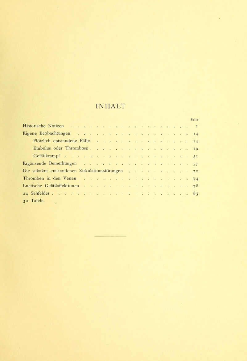 INHALT Seite Historische Notizen i Eigene Beobachtungen 14 Plötzlich entstandene Fälle 14 Embolus oder Thrombose 19 Gefäßkrampf . , 31 Ergänzende Bemerkungen '57 Die subakut entstandenen Zirkulationsstörungen 70 Thromben in den Venen 74 Luetische Gefäßaffektionen 78 24 Sehfelder 83 30 Tafeln.