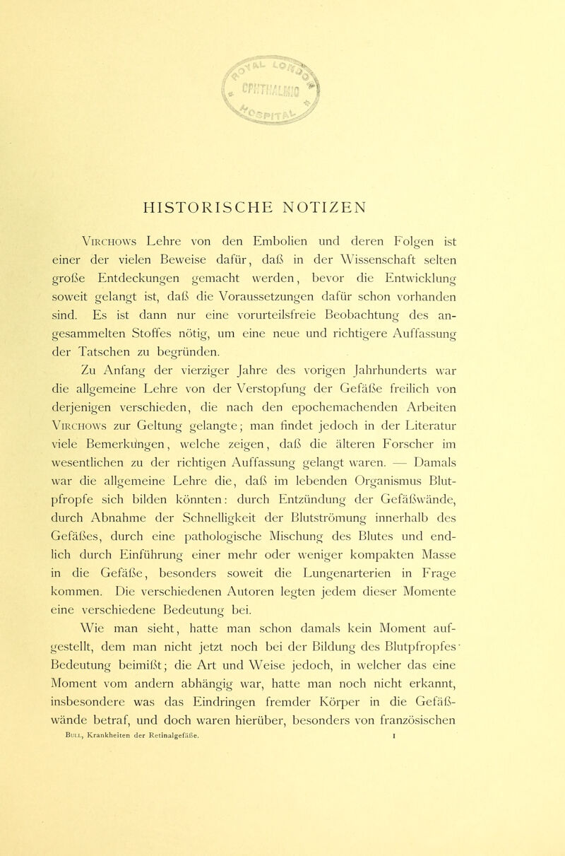 HISTORISCHE NOTIZEN ViRCHOWs Lehre von den Embolien und deren folgen ist einer der vielen Beweise dafür, daß in der Wissenschaft selten große Entdeckungen gemacht werden, bevor die Entwicklung soweit gelangt ist, daß die Voraussetzungen dafür schon vorhanden sind. Es ist dann nur eine vorurteilsfreie Beobachtung des an- gesammelten Stoffes nötig, um eine neue und richtigere Auffassung der Tatschen zu begründen. Zu Anfang der vierziger Jahre des vorigen Jahrhunderts war die allgemeine Lehre von der Verstopfung der Gefäße freilich von derjenigen verschieden, die nach den epochemachenden Arbeiten ViRCHOWs zur Geltung gelangte; man findet jedoch in der Literatur viele Bemerküngen, welche zeigen, daß die älteren Forscher im wesentlichen zu der richtigen Auffassung aelangt waren. — Damals war die allgemeine Lehre die, daß im lebenden Organismus Blut- pfropfe sich bilden könnten: durch Entzündung der Gefäßwände, durch Abnahme der Schnelligkeit der Blutströmung innerhalb des Gefäßes, durch eine pathologische Mischung des Blutes und end- lich durch Einführung einer mehr oder weniger kompakten Masse in die Gefäße, besonders soweit die Lungenarterien in Frage kommen. Die verschiedenen Autoren legten jedem dieser Momente eine verschiedene Bedeutung bei. Wie man sieht, hatte man schon damals kein Moment auf- gestellt, dem man nicht jetzt noch bei der Bildung des Blutpfropfes Bedeutung beimißt; die Art und Weise jedoch, in welcher das eine Moment vom andern abhängig war, hatte man noch nicht erkannt, insbesondere was das Eindringen fremder Körper in die Gefäß- wände betraf, und doch waren hierüber, besonders von französischen