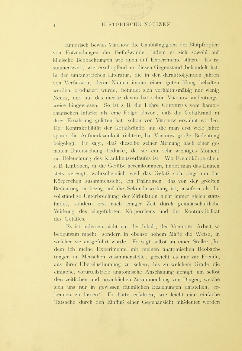 Empirisch bewies Virchow die Unabhängigkeit der Blutpfropfen von Entzündungen der Gefäßwände, indem er sich sowohl auf klinische Beobachtungen wie auch auf Experimente stützte. Es ist staunenswert, wie erschöpfend er diesen Gegenstand behandelt hat. In der umfangreichen Literatur, die in den darauffolgenden Jahren von Verfassern, deren Namen immer einen guten Klang behalten werden, produziert wurde, befindet sich verhältnismäßig nur wenig Neues, und auf das meiste davon hat schon Virchow andeutungs- weise hingewiesen. So ist z. B. die Lehre Cohnheims vom hämor- rhagischen Infarkt als eine Folge davon, daß die Gefäßwand in ihrer Ernährung gelitten hat, schon von Virchow erwähnt worden. Der Kontraktibilität der Gefäßwände, auf die man erst viele Jahre später die Aufmerksamkeit richtete, hat Virchow große Bedeutung beigelegt. Er sagt, daß dieselbe seiner Meinung nach einer ge- nauen Untersuchung bedürfe, da sie ein sehr wichtiges Moment zur Beleuchtung des Krankheitsverlaufes ist. Wo Fremdkörperchen, z. B. Embolien, in die Gefäße hereinkommen, findet man das Lumen stets verengt, wahrscheinlich weil das Gefäß sich rings um das Körperchen zusammenzieht, ein Phänomen, das von der größten Bedeutung in bezug auf die Sekundärwirkung ist, insofern als die vollständige Unterbrechung der Zirkulation nicht immer gleich statt- findet, sondern erst nach einiger Zeit durch gemeinschaftliche Wirkung des eingeführten Körperchens und der Kontraktibilität des Gefäßes. Es ist indessen nicht nur der Inhalt, der Virchows Arbeit so bedeutsam macht, sondern in ebenso hohem Maße die Weise, in welcher sie ausgeführt wurde. Er sagt selbst an einer Stelle: „In- dem ich meine Experimente mit meinen anatomischen Beobach- tungen an Menschen zusammenstelle, gereicht es mir zur Freude, aus ihrer Ubereinstimmung zu sehen, bis zu welchem Grade die einfache, vorurteilsfreie anatomische Anschauung genügt, um selbst den zeitlichen und ursächHchen Zusammenhang von Dingen, welche sich uns nur in gewissen räumlichen Beziehungen darstellen, er- kennen zu lassen. Er hatte erfahren, wie leicht eine einfache Tatsache durch den Einfluß einer Gegenansicht mißdeutet werden
