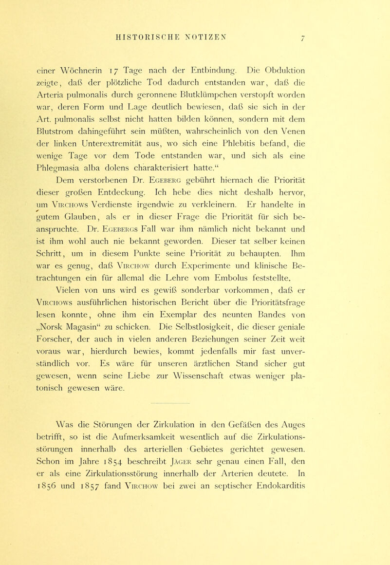 einer Wöchnerin 17 Tage nach der Entbindung. Die Obduktion zeigte, daß der plötzliche Tod dadurch entstanden war, daß die Arteria pulmonahs durch geronnene Bkitklümpchen verstopft worden war, deren Form und Lage deutHch bewiesen, daß sie sich in der Art. pulmonalis selbst nicht hatten bilden können, sondern mit dem Blutstrom dahingeführt sein müßten, wahrscheinlich von den Venen der linken Unterextremität aus, wo sich eine Phlebitis befand, die wenige Tage vor dem Tode entstanden war, und sich als eine Phlegmasia alba dolens charakterisiert hatte. Dem verstorbenen Dr. Egeberg gebührt hiernach die Priorität dieser großen Entdeckung. Ich hebe dies nicht deshalb hervor, um ViRCHOWs Verdienste irgendwie zu verkleinern. Er handelte in gutem Glauben, als er in dieser Frage die Priorität für sich be- anspruchte. Dr. Egebergs Fall war ihm nämlich nicht bekannt und ist ihm wohl auch nie bekannt geworden. Dieser tat selber keinen Schritt, um in diesem Punkte seine Priorität zu behaupten. Ihm war es genug, daß Virchow durch Experimente und klinische Be- trachtungen ein für allemal die Lehre vom Embolus feststellte. Vielen von uns wird es gewiß sonderbar vorkommen, daß er ViRCHOws ausführlichen historischen Bericht über die Prioritätsfraae lesen konnte, ohne ihm ein Exemplar des neunten Bandes von „Norsk Magasin zu schicken. Die Selbstlosigkeit, die dieser geniale Forscher, der auch in vielen anderen Beziehungen seiner Zeit weit voraus war, hierdurch bewies, kommt jedenfalls mir fast unver- ständlich vor. Es wäre für unseren ärztlichen Stand sicher gut gewesen, wenn seine Liebe zur Wissenschaft etwas weniger pla- tonisch gewesen wäre. Was die Störungen der Zirkulation in den Gefäßen des Auges betrifft, so ist die Aufmerksamkeit wesentlich auf die Zirkulations- störungen innerhalb des arteriellen Gebietes gerichtet gewesen. Schon im Jahre 1854 beschreibt Jäger sehr genau einen Fall, den er als eine Zirkulationsstörung innerhalb der Arterien deutete. In 1856 und 1857 fand Virchow bei zwei an septischer Endokarditis