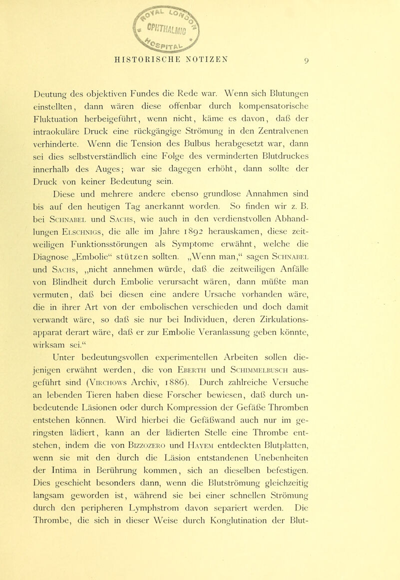 Deutung des objektiven Fundes die Rede war. Wenn sich Blutungen einstellten, dann wären diese offenbar durch kompensatorische Fluktuation herbeigeführt, wenn nicht, käme es davon, daß der intraokuläre Druck eine rückgängige Strömung in den Zentralvenen verhinderte. Wenn die Tension des Bulbus herabgesetzt war, dann sei dies selbstverständlich eine Folge des verminderten Blutdruckes innerhalb des Auges; war sie dagegen erhöht, dann sollte der Druck von keiner Bedeutung sein. Diese und mehrere andere ebenso grundlose Annahmen sind bis auf den heutigen Tajj anerkannt worden. So finden wir z. B. bei Schnabel und Sachs, wie auch in den verdienstvollen Abhand- lungen Elschnigs, die alle im Jahre 1S92 herauskamen, diese zeit- weiligen Funktionsstörungen als Symptome erwähnt, welche die Diagnose ,,Embolie stützen sollten. „Wenn man, sagen Schnabel und Sachs, ,,nicht annehmen würde, daß die zeitweiligen Anfälle von Blindheit durch Embolie verursacht wären, dann müßte man vermuten, daß bei diesen eine andere Ursache vorhanden wäre, die in ihrer Art von der embolischen verschieden und doch damit verwandt wäre, so daß sie nur bei Individuen, deren Zirkulations- apparat derart wäre, daß er zur Embolie Veranlassung geben könnte, wirksam sei. Unter bedeutungsvollen experimentellen Arbeiten sollen die- jenigen erwähnt werden, die von Eberth und Schimmelbusch aus- geführt sind (ViRCHOWs Archiv, 1886). Durch zahlreiche Versuche an lebenden Tieren haben diese Forscher bewiesen, daß durch un- bedeutende Läsionen oder durch Kompression der Gefäße Thromben entstehen können. Wird hierbei die Gefäßwand auch nur im ge- ringsten lädiert, kann an der lädierten Stelle eine Thrombe ent- stehen, indem die von Bizzozero und Hayem entdeckten Blutplatten, wenn sie mit den durch die Läsion entstandenen Unebenheiten der Intima in Berührung kommen, sich an dieselben befestigen. Dies geschieht besonders dann, wenn die Blutströmung gleichzeitig langsam geworden ist, während sie bei einer schnellen Strömung durch den peripheren Lymphstrom davon separiert werden. Die Thrombe, die sich in dieser Weise durch Konglutination der Blut-