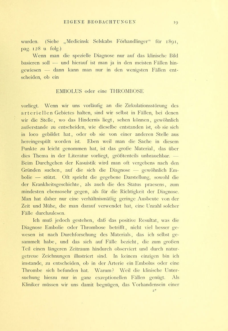 wurden. (Siehe „Medicinsk Selskabs Förhandlinger für 1891, pag. 128 u folg.) Wenn man die spezielle Diagnose nur auf das klinische Bild basieren soll — und hierauf ist man ja in den meisten Fällen hin- gewiesen — dann kann man nur in den wenigsten Fällen ent- scheiden, ob ein EMBOLUS oder eine THROMBOSE vorliegt. Wenn wir uns vorläufig an die Zirkulationsstörung des arteriellen Gebietes halten, sind wir selbst in Fällen, bei denen wir die Stelle, wo das Hindernis liegt, sehen können, gewöhnlich außerstande zu entscheiden, wie dieselbe entstanden ist, ob sie sich in loco gebildet hat, oder ob sie von einer anderen Stelle aus hereingespült worden ist. Eben weil man die Sache in diesem Punkte zu leicht genommen hat, ist das große Material, das über dies Thema in der Literatur vorliegt, größtenteils unbrauchbar. — Beim Durchgehen der Kasuistik wird man oft vergebens nach den Gründen suchen, auf die sich die Diagnose — gewöhnlich Em- bolie — stützt. Oft spricht die gegebene Darstellung, sowohl die der Krankheitsgeschichte, als auch die des Status praesens, zum mindesten ebensosehr gegen, als für die Richtigkeit der Diagnose. Man hat daher nur eine verhältnismäßig geringe Ausbeute von der Zeit und Mühe, die man darauf verwendet hat, eine Unzahl solcher Fälle durchzulesen. Ich muß jedoch gestehen, daß das positive Resultat, was die Diagnose Embolie oder Thrombose betrifft, nicht viel besser ge- wesen ist nach Durchforschung des Materials, das ich selbst ge- sammelt habe, und das sich auf Fälle bezieht, die zum großen Teil einen längeren Zeitraum hindurch observiert und durch natur- getreue Zeichnungen illustriert sind. In keinem einzigen bin ich imstande, zu entscheiden, ob in der Arterie ein Embolus oder eine Thrombe sich befunden hat. Warum ? Weil die klinische Unter- suchung hierzu nur in ganz exzeptionellen Fällen genügt. Als Kliniker müssen wir uns damit begnügen, das Vorhandensein einer 2*