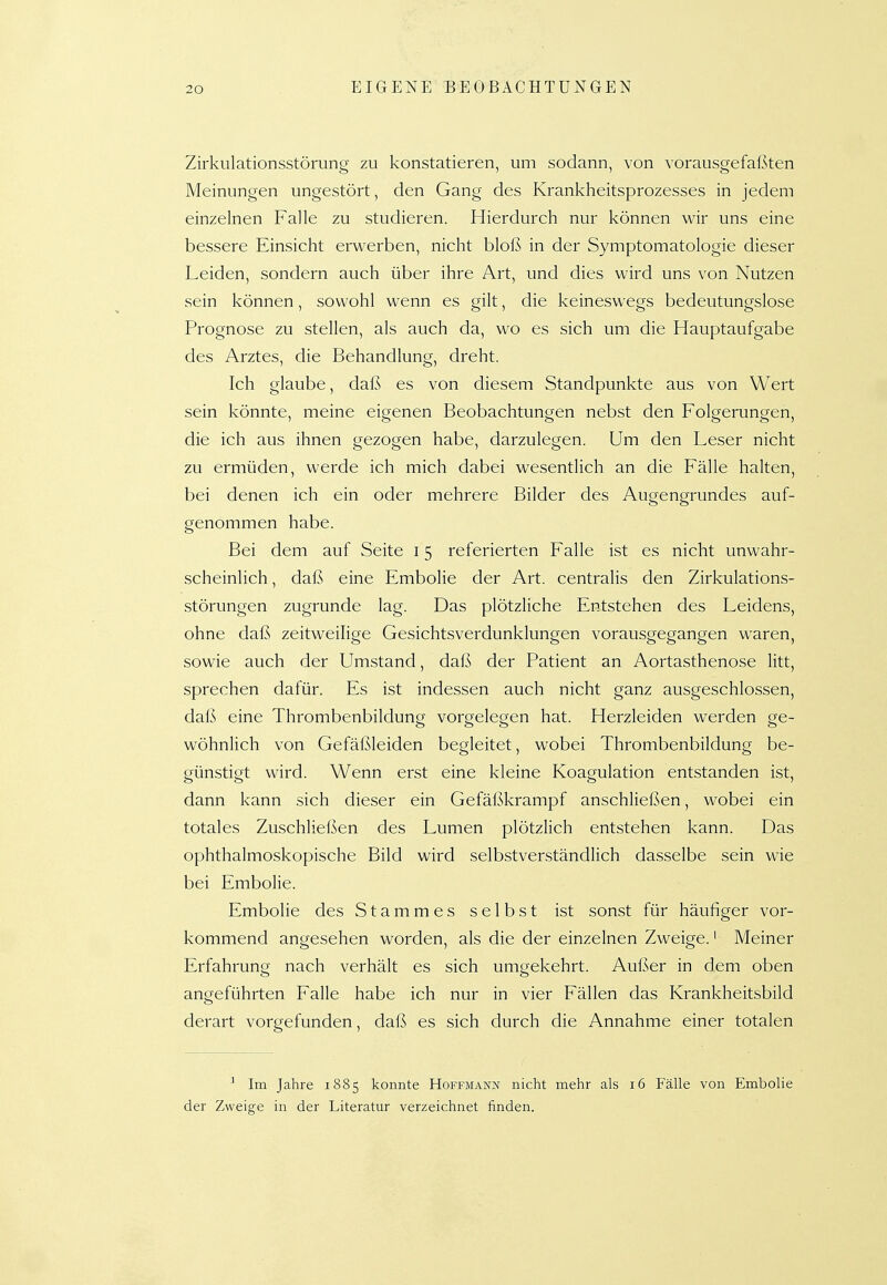 Zirkulationsstörung zu konstatieren, um sodann, von vorausgefaßten Meinungen ungestört, den Gang des Krankheitsprozesses in jedem einzelnen Falle zu studieren. Hierdurch nur können wir uns eine bessere Einsicht erwerben, nicht bloß in der Symptomatologie dieser Leiden, sondern auch über ihre Art, und dies wird uns von Nutzen sein können, sowohl wenn es gilt, die keineswegs bedeutungslose Prognose zu stellen, als auch da, wo es sich um die Hauptaufgabe des Arztes, die Behandlung, dreht. Ich glaube, daß es von diesem Standpunkte aus von Wert sein könnte, meine eigenen Beobachtungen nebst den Folgerungen, die ich aus ihnen gezogen habe, darzulegen. Um den Leser nicht zu ermüden, werde ich mich dabei wesentlich an die Fälle halten, bei denen ich ein oder mehrere Bilder des Augengrundes auf- genommen habe. Bei dem auf Seite 15 referierten Falle ist es nicht unwahr- scheinlich , daß eine Embolie der Art. centralis den Zirkulations- störungen zugrunde lag. Das plötzliche Entstehen des Leidens, ohne daß zeitweilige Gesichtsverdunklungen vorausgegangen waren, sowie auch der Umstand, daß der Patient an Aortasthenose litt, sprechen dafür. Es ist indessen auch nicht ganz ausgeschlossen, daß eine Thrombenbildung vorgelegen hat. Herzleiden werden ge- wöhnUch von Gefäßleiden begleitet, wobei Thrombenbildung be- günstigt wird. Wenn erst eine kleine Koagulation entstanden ist, dann kann sich dieser ein Gefäßkrampf anschließen, wobei ein totales ZuschHeßen des Lumen plötzlich entstehen kann. Das ophthalmoskopische Bild wird selbstverständlich dasselbe sein wie bei Embolie. Embolie des Stammes selbst ist sonst für häufiger vor- kommend angesehen worden, als die der einzelnen Zweige.' Meiner Erfahrung nach verhält es sich umgekehrt. Außer in dem oben angeführten Falle habe ich nur in vier Fällen das Krankheitsbild derart vorgefunden, daß es sich durch die Annahme einer totalen ^ Im Jahre 1885 konnte Hoffmann nicht mehr als 16 Fälle von Embolie der Zweige in der Literatur verzeichnet finden.