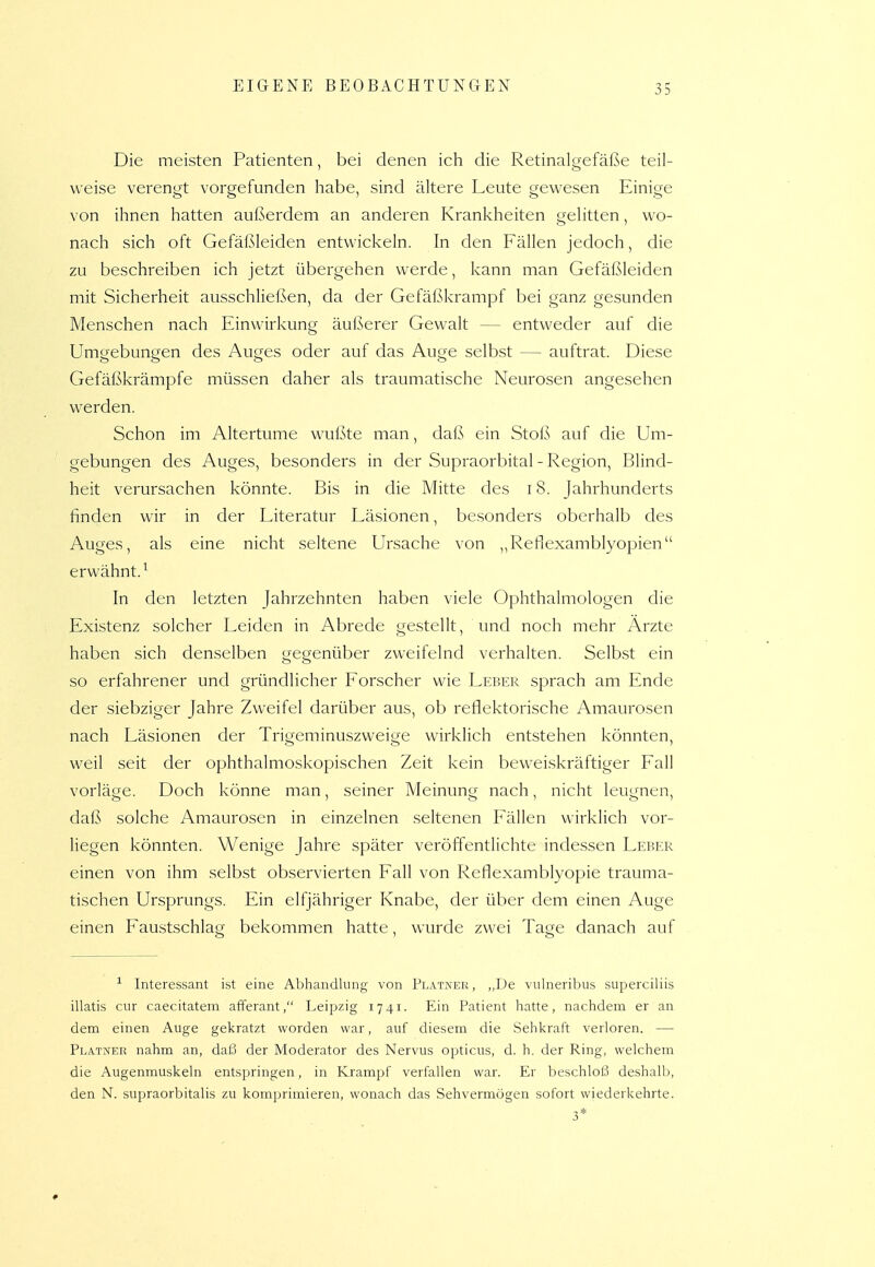Die meisten Patienten, bei denen ich die Retinalgefäße teil- weise verengt vorgefunden habe, sind ältere Leute gevi^esen Einige von ihnen hatten außerdem an anderen Krankheiten gelitten, wo- nach sich oft Gefäßleiden entwickeln. In den Fällen jedoch, die zu beschreiben ich jetzt übergehen werde, kann man Gefäßleiden mit Sicherheit ausschließen, da der Gefäßkrampf bei ganz gesunden Menschen nach Einwirkung äui'serer Gewalt — entweder auf die Umgebungen des Auges oder auf das Auge selbst — auftrat. Diese Gefäßkrämpfe müssen daher als traumatische Neurosen angesehen werden. Schon im Altertume wußte man, daß ein Stoß auf die Um- gebungen des Auges, besonders in der Supraorbital - Region, Blind- heit verursachen könnte. Bis in die Mitte des i8. Jahrhunderts finden wir in der Literatur Läsionen, besonders oberhalb des Auges, als eine nicht seltene Ursache von „Reflexamblyopien erwähnt.^ In den letzten Jahrzehnten haben viele Ophthalmologen die Existenz solcher Leiden in Abrede gestellt, und noch mehr Arzte haben sich denselben gegenüber zweifelnd verhalten. Selbst ein so erfahrener und gründlicher Forscher wie Leber sprach am Ende der siebziger Jahre Zweifel darüber aus, ob reflektorische Amaurosen nach Läsionen der Trigeminuszweige wirklich entstehen könnten, weil seit der ophthalmoskopischen Zeit kein beweiskräftiger Fall vorläge. Doch könne man, seiner Meinung nach, nicht leugnen, daß solche Amaurosen in einzelnen seltenen Fällen wirklich vor- liegen könnten. Wenige Jahre später veröffentlichte indessen Lefjer einen von ihm selbst observierten Fall von Reflexamblyopie trauma- tischen Ursprungs. Ein elfjähriger Knabe, der über dem einen Auge einen Faustschlag bekommen hatte, wurde zwei Tage danach auf -'- Interessant ist eine Abhandlung von Platner, ,,De vulneribus superciliis illatis cur caecitatem afferant, Leipzig 17 41. Ein Patient hatte, nachdem er an dem einen Auge gekratzt worden war, auf diesem die Sehkraft verloren. — Platner nahm an, daß der Moderator des Nervus opticus, d. h. der Ring, welchem die Augenmuskeln entspringen, in Krampf verfallen war. Er beschloi3 deshalb, den N. supraorbitalis zu komprimieren, wonach das Sehvermögen sofort wiederkehrte. 3*