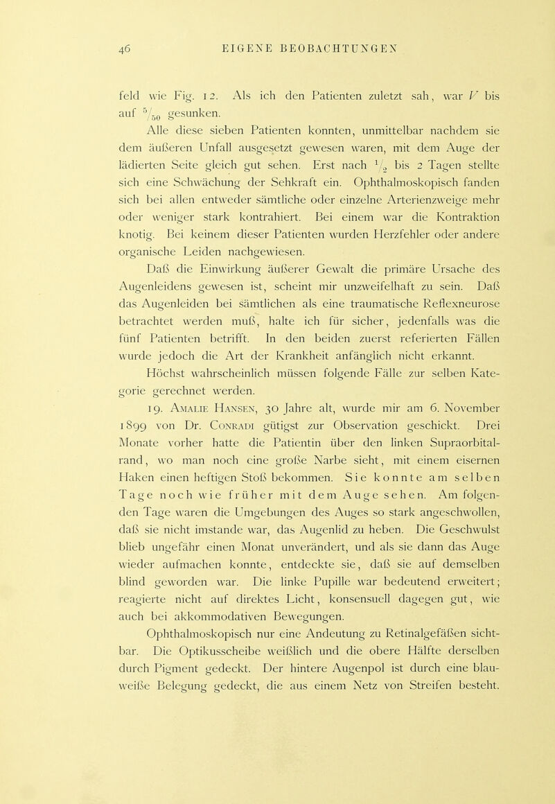 feld wie Fig. 12. Als ich den Patienten zuletzt sah, war V bis auf 'Y50 gesunken. Alle diese sieben Patienten konnten, unmittelbar nachdem sie dem äußeren Unfall ausgesetzt gewesen waren, mit dem Auge der lädierten Seite gleich gut sehen. Erst nach V., bis 2 Tagen stellte sich eine Schwächung der Sehkraft ein. Ophthalmoskopisch fanden sich bei allen entweder sämtliche oder einzelne Arterienzweige mehr oder weniger stark kontrahiert. Bei einem war die Kontraktion knotig. Bei keinem dieser Patienten wurden Herzfehler oder andere organische Leiden nachgewiesen. Daß die Einwirkung äußerer Gewalt die primäre Ursache des Augenleidens gewesen ist, scheint mir unzweifelhaft zu sein. Daß das Augenleiden bei sämtlichen als eine traumatische Reflexneurose betrachtet werden muß, halte ich für sicher, jedenfalls was die fünf Patienten betrifft. In den beiden zuerst referierten Fällen wurde jedoch die Art der Krankheit anfänglich nicht erkannt. Höchst wahrscheinlich müssen folgende Fälle zur selben Kate- gorie gerechnet werden. 19. Amalie Hansen, 30 Jahre alt, wurde mir am 6. November 1899 von Dr. Conradi gütigst zur Observation geschickt. Drei Monate vorher hatte die Patientin über den linken Supraorbital- rand, wo man noch eine große Narbe sieht, mit einem eisernen Haken einen heftigen Stoß bekommen. Sie konnte am selben Tage noch wie früher mit dem Auge sehen. Am folgen- den Tage waren die Umgebungen des Auges so stark angeschwollen, daß sie nicht imstande war, das Augenlid zu heben. Die Geschwulst blieb ungefähr einen Monat unverändert, und als sie dann das Auge wieder aufmachen konnte, entdeckte sie, daß sie auf demselben blind geworden war. Die linke Pupille war bedeutend erweitert; reagierte nicht auf direktes Licht, konsensuell dagegen gut, wie auch bei akkommodativen Bewegungen. Ophthalmoskopisch nur eine Andeutung zu Retinalgefäßen sicht- bar. Die Optikusscheibe weißlich und die obere Hälfte derselben durch Pigment gedeckt. Der hintere Augenpol ist durch eine blau- weiße Belegung? gedeckt, die aus einem Netz von Streifen besteht.