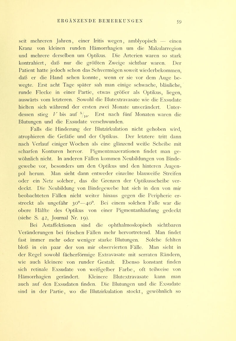 seit mehreren Jahren, einer Iritis wegen, amblyopisch — einen Kranz von kleinen runden Hämorrhagien um die Makularrecäon und mehrere derselben um Optikus. Die Arterien waren so stark kontrahiert, daß nur die größten Zweige sichtbar waren. Der Patient hatte jedoch schon das Sehvermögen soweit wiederbekommen, daß er die Hand sehen konnte, wenn er sie vor dem Auge be- wegte. Erst acht Tage später sah man einige schwache, bläuliche, runde Flecke in einer Partie, etwas größer als Optikus, liegen, auswärts vom letzteren. Sowohl die Blutextravasate wie die Exsudate hielten sich während der ersten zwei Monate unverändert. Unter- dessen stieg bis auf ^^/^^. Erst nach fünf Monaten waren die Blutungen und die Exsudate verschwunden. Falls die Hinderung der Blutzirkulation nicht gehoben wird, atrophieren die Gefäße und der Optikus. Der letztere tritt dann nach Verlauf einiger Wochen als eine glänzend weiße Scheibe mit scharfen Konturen hervor. Pigmentmazerationen findet man ge- wöhnlich nicht. In anderen Fällen kommen Neubildungen von Binde- gewebe vor, besonders um den Optikus und den hinteren Augen- pol herum. Man sieht dann entweder einzelne blauweiße Streifen oder ein Netz solcher, das die Grenzen der Optikusscheibe ver- deckt. Die Neubildung von Bindegewebe hat sich in den von mir beobachteten Fällen nicht weiter hinaus gegen die Peripherie er- streckt als ungefähr 30**—40*^. Bei einem solchen Falle war die obere Hälfte des Optikus von einer Pigmentanhäufung gedeckt (siehe S. 42, Journal Nr. 19). Bei A.staffektionen sind die ophthalmoskopisch sichtbaren Veränderungen bei frischen Fällen mehr hervortretend. Man findet fast immer mehr oder weniger starke Blutungen. Solche fehlten bloß in ein paar der von mir observierten Fälle. Man sieht in der Regel sowohl fächerförmige Extravasate mit serraten Rändern, wie auch kleinere von runder Gestalt. Ebenso konstant finden sich retinale Exsudate von weißgelber Farbe, oft teilweise von Hämorrhagien gerändert. Kleinere Blutextravasate kann man auch auf den Exsudaten finden. Die Blutungen und die Exsudate sind in der Partie, wo die Blutzirkulation stockt, gewöhnlich so