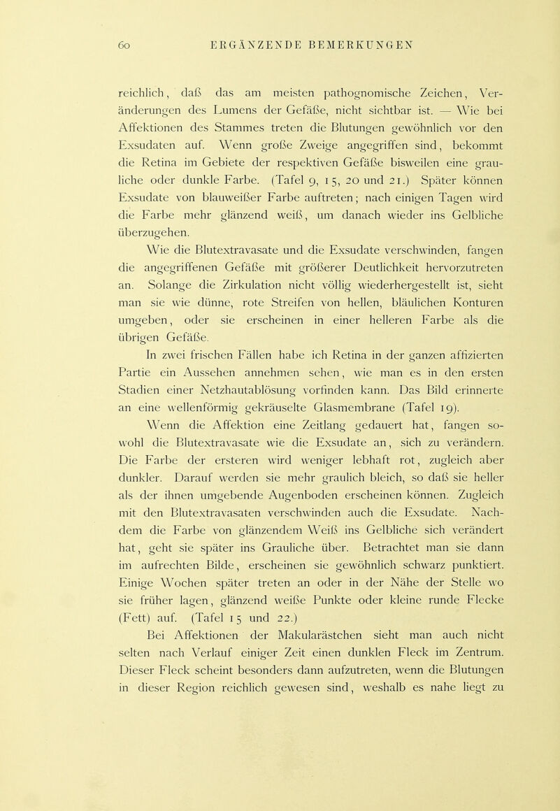 reichlich, daß das am meisten pathognomische Zeichen, Ver- änderungen des Lumens der Gefäße, nicht sichtbar ist. — Wie bei Affektionen des Stammes treten die Blutungen gewöhnlich vor den Exsudaten auf. Wenn große Zweige angegriffen sind, bekommt die Retina im Gebiete der respektiven Gefäße bisweilen eine grau- liche oder dunkle Farbe. (Tafel g, 15, 20 und 21.) Später können Exsudate von blauweißer Farbe auftreten; nach einigen Tagen wird die Farbe mehr glänzend weiß, um danach wieder ins Gelbliche überzugehen. Wie die Blutextravasate und die Exsudate verschwinden, fanden die angegriffenen Gefäße mit größerer Deutlichkeit hervorzutreten an. Solange die Zirkulation nicht völlig wiederhergestellt ist, sieht man sie wie dünne, rote Streifen von hellen, bläulichen Konturen umgeben, oder sie erscheinen in einer helleren Farbe als die übrigen Gefäße, In zwei frischen Fällen habe ich Retina in der ganzen affizierten Partie ein Aussehen annehmen sehen, wie man es in den ersten Stadien einer Netzhautablösung vorfinden kann. Das Bild erinnerte an eine wellenförmig gekräuselte Glasmembrane (Tafel 19). Wenn die Affektion eine Zeitlang gedauert hat, fangen so- wohl die Blutextravasate wie die Exsudate an, sich zu verändern. Die Farbe der ersteren wird weniger lebhaft rot, zugleich aber dunkler. Darauf werden sie mehr graulich bleich, so daß sie heller als der ihnen umgebende Augenboden erscheinen können. Zugleich mit den Blutextravasaten verschwinden auch die Exsudate. Nach- dem die Farbe von glänzendem Weiß ins Gelbliche sich verändert hat, geht sie später ins Grauliche über. Betrachtet man sie dann im aufrechten Bilde, erscheinen sie gewöhnlich schwarz punktiert. Einige Wochen später treten an oder in der Nähe der Stelle wo sie früher lagen, glänzend weiße Punkte oder kleine runde Flecke (Fett) auf. (Tafel 15 und 22.) Bei Affektionen der Makularästchen sieht man auch nicht selten nach Verlauf einiger Zeit einen dunklen Fleck im Zentrum. Dieser Fleck scheint besonders dann aufzutreten, wenn die Blutungen in dieser Region reichlich gewesen sind, weshalb es nahe liegt zu