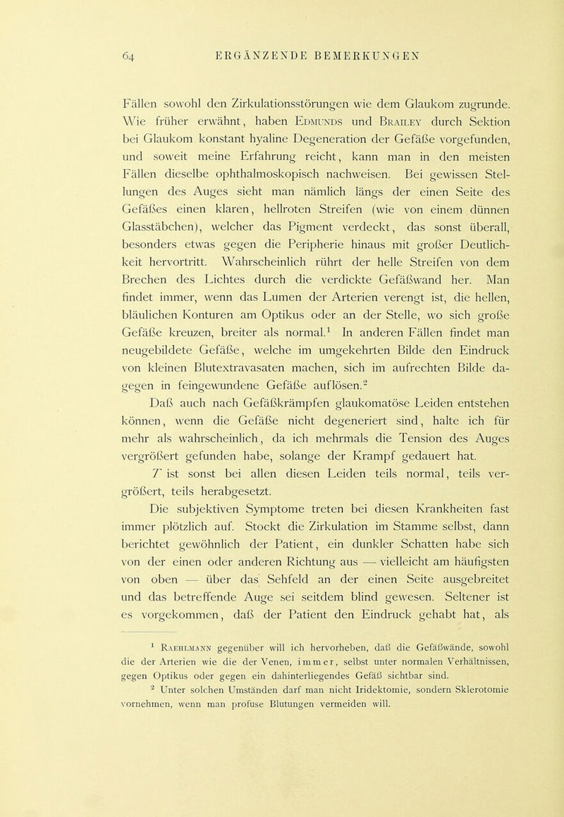 Fällen sowohl den Zirkulationsstörungen wie dem Glaukom zugrunde. Wie früher erwähnt, haben Edmunds und Brailey durch Sektion bei Glaukom konstant hyaline Degeneration der Gefäße vorgefunden, und soweit meine Erfahrung reicht, kann man in den meisten Fällen dieselbe ophthalmoskopisch nachweisen. Bei gewissen Stel- lungen des Auges sieht man nämlich längs der einen Seite des Gefäßes einen klaren, hellroten Streifen (wie von einem dünnen Glasstäbchen), welcher das Pigment verdeckt, das sonst überall, besonders etwas gegen die Peripherie hinaus mit großer Deutlich- keit hervortritt. Wahrscheinlich rührt der helle Streifen von dem Brechen des Lichtes durch die verdickte Gefäßwand her. Man findet immer, wenn das Lumen der Arterien verengt ist, die hellen, bläulichen Konturen am Optikus oder an der Stelle, wo sich große Gefäße kreuzen, breiter als normal.^ In anderen Fällen findet man neugebildete Gefäße, welche im umgekehrten Bilde den Eindruck von kleinen Blutextravasaten machen, sich im aufrechten Bilde da- gegen in feingewundene Gefäße auflösen.^ Daß auch nach Gefäßkrämpfen glaukomatöse Leiden entstehen können, wenn die Gefäße nicht degeneriert sind, halte ich für mehr als wahrscheinlich, da ich mehrmals die Tension des Auges vergrößert gefunden habe, solange der Krampf gedauert hat. T ist sonst bei allen diesen Leiden teils normal, teils ver- größert, teils herabgesetzt. Die subjektiven Symptome treten bei diesen Krankheiten fast immer plötzlich auf. Stockt die Zirkulation im Stamme selbst, dann berichtet gewöhnlich der Patient, ein dunkler Schatten habe sich von der einen oder anderen Richtung aus — vielleicht am häufigsten von oben — über das Sehfeld an der einen Seite ausgebreitet und das betreffende Auge sei seitdem blind gewesen. Seltener ist es vorgekommen, daß der Patient den Eindruck gehabt hat, als Raehlmaww gegenüber will ich hervorheben, daf3 die Gefäßwände, sowohl die der Arterien wie die der Venen, immer, selbst unter normalen Verhältnissen, gegen Optikus oder gegen ein dahinterliegendes Gefäß sichtbar sind. ^ Unter solchen Umständen darf man nicht Iridektomie, sondern Sklerotomie vornehmen, wenn man profuse Blutungen vermeiden will.