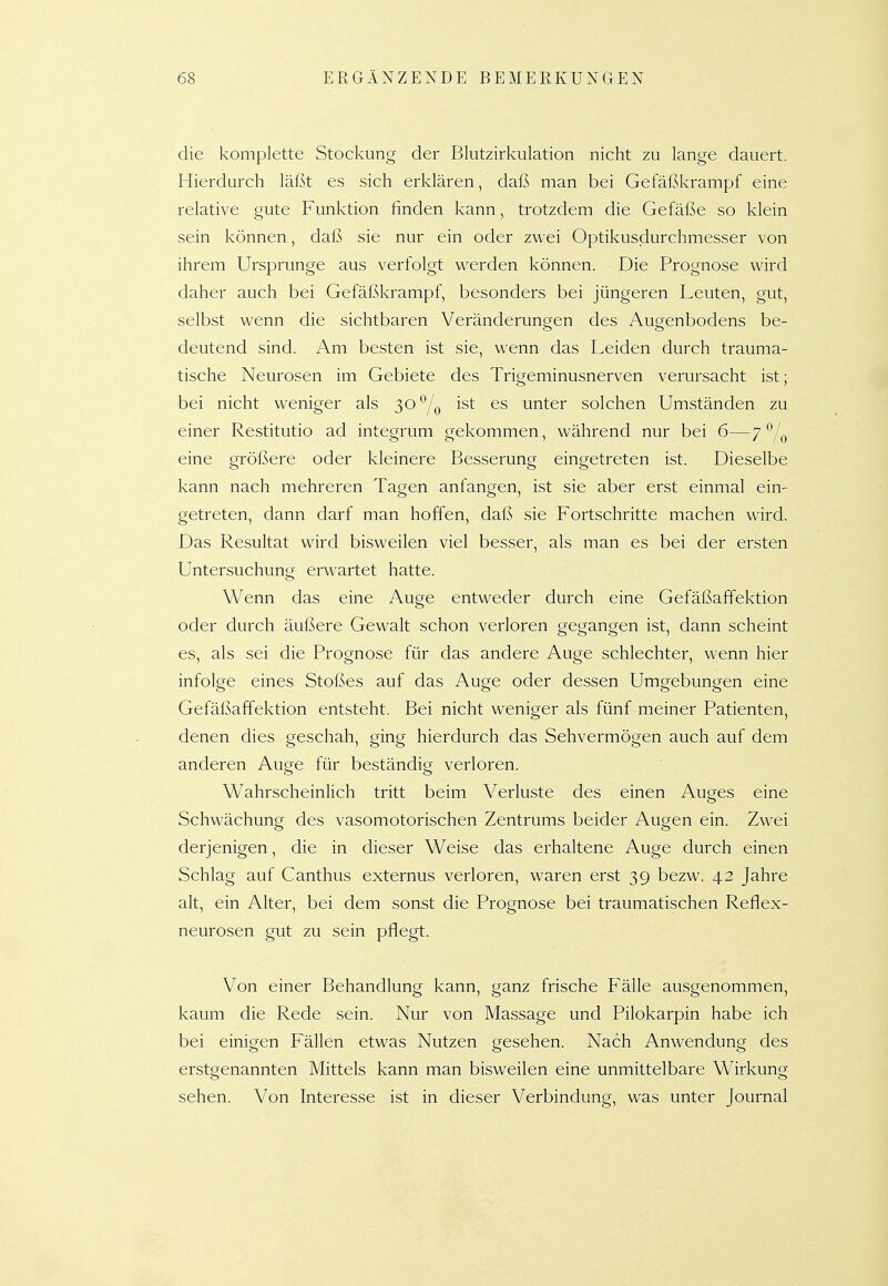 die komplette Stockung der Bkitzirkulation nicht zu lange dauert. Hierdurch läßt es sich erklären, daß man bei Gefäßkrampf eine relative gute Funktion finden kann, trotzdem die Gefäße so klein sein können, daß sie nur ein oder zwei Optikusdurchmesser von ihrem Ursprünge aus verfolgt werden können. Die Prognose wird daher auch bei Gefäßkrampf, besonders bei jüngeren Leuten, gut, selbst wenn die sichtbaren Veränderungen des Augenbodens be- deutend sind. Am besten ist sie, wenn das Leiden durch trauma- tische Neurosen im Gebiete des Trigeminusnerven verursacht ist; bei nicht weniger als 30'^/q ist es unter solchen Umständen zu einer Restitutio ad integrum gekommen, während nur bei 6—7^Iq eine größere oder kleinere Besserung eingetreten ist. Dieselbe kann nach mehreren Tagen anfangen, ist sie aber erst einmal ein- getreten, dann darf man hoffen, dafS sie Fortschritte machen wird. Das Resultat wird bisweilen viel besser, als man es bei der ersten Untersuchung erwartet hatte. Wenn das eine Auge entweder durch eine Gefäßaffektion oder durch äußere Gewalt schon verloren gegangen ist, dann scheint es, als sei die Prognose für das andere Auge schlechter, wenn hier infolge eines Stoßes auf das Auge oder dessen Umgebungen eine Gefäßaffektion entsteht. Bei nicht weniger als fünf meiner Patienten, denen dies geschah, ging hierdurch das Sehvermögen auch auf dem anderen Auge für beständig verloren. Wahrscheinlich tritt beim Verluste des einen Auges eine Schwächung des vasomotorischen Zentrums beider Augen ein. Zwei derjenigen, die in dieser Weise das erhaltene Auge durch einen Schlag auf Canthus externus verloren, waren erst 39 bezw. 42 Jahre alt, ein Alter, bei dem sonst die Prognose bei traumatischen Reflex- neurosen gut zu sein pflegt. Von einer Behandlung kann, ganz frische Fälle ausgenommen, kaum die Rede sein. Nur von Massage und Pilokarpin habe ich bei einigen Fällen etwas Nutzen gesehen. Nach Anwendung des erstgenannten Mittels kann man bisweilen eine unmittelbare Wirkung sehen. Von Interesse ist in dieser Verbindung, was unter Journal