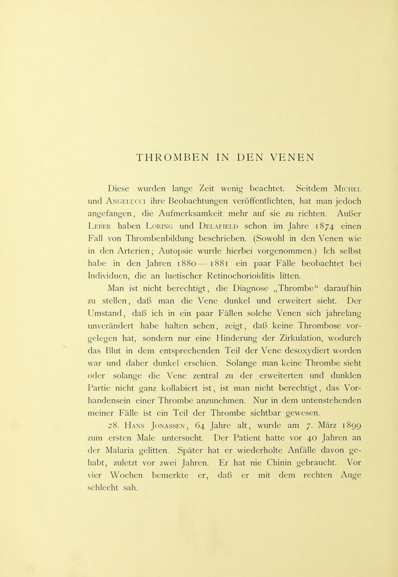 THROMBEN IN DEN VENEN Diese wurden lange Zeit wenig beachtet. Seitdem Michel und Angelucci ihre Beobachtungen veröffentHchten, hat man jedoch angefangen, die Aufmerksamkeit mehr auf sie zu richten. Außer Leber haben Loring und Delafield schon im Jahre 1874 einen Fall von Thrombenbildung beschrieben. (Sowohl in den Venen wie in den Arterien; Autopsie wurde hierbei vorgenommen.) Ich selbst habe in den Jahren 1880—1881 ein paar Fälle beobachtet bei Individuen, die an luetischer Retinochorioiditis litten. Man ist nicht berechtigt, die Diagnose „Thrombe daraufhin zu stellen, daß man die Vene dunkel und erweitert sieht. Der Umstand, daß ich in ein paar Fällen solche Venen sich jahrelang unverändert habe halten sehen, zeigt, daß keine Thrombose vor- gelegen hat, sondern nur eine Hinderung der Zirkulation, wodurch das Blut in dem entsprechenden Teil der Vene desoxydiert worden war und daher dunkel erschien. Solange man keine Thrombe sieht oder solange die Vene zentral zu der erweiterten und dunklen Partie nicht ganz kollabiert ist, ist man nicht berechtigt, das Vor- handensein einer Thrombe anzunehmen. Nur in dem untenstehenden meiner Fälle ist ein Teil der Thrombe sichtbar gewesen. 28. Hans Jonassen, 64 Jahre alt, wurde am 7. März 1899 zum ersten Male untersucht. Der Patient hatte vor 40 Jahren an der Malaria gelitten. Später hat er wiederholte Anfälle davon ge- habt, zuletzt vor zwei Jahren. Er hat nie Chinin gebraucht. Vor vier Wochen bemerkte er, daß er mit dem rechten Auge schlecht sah.
