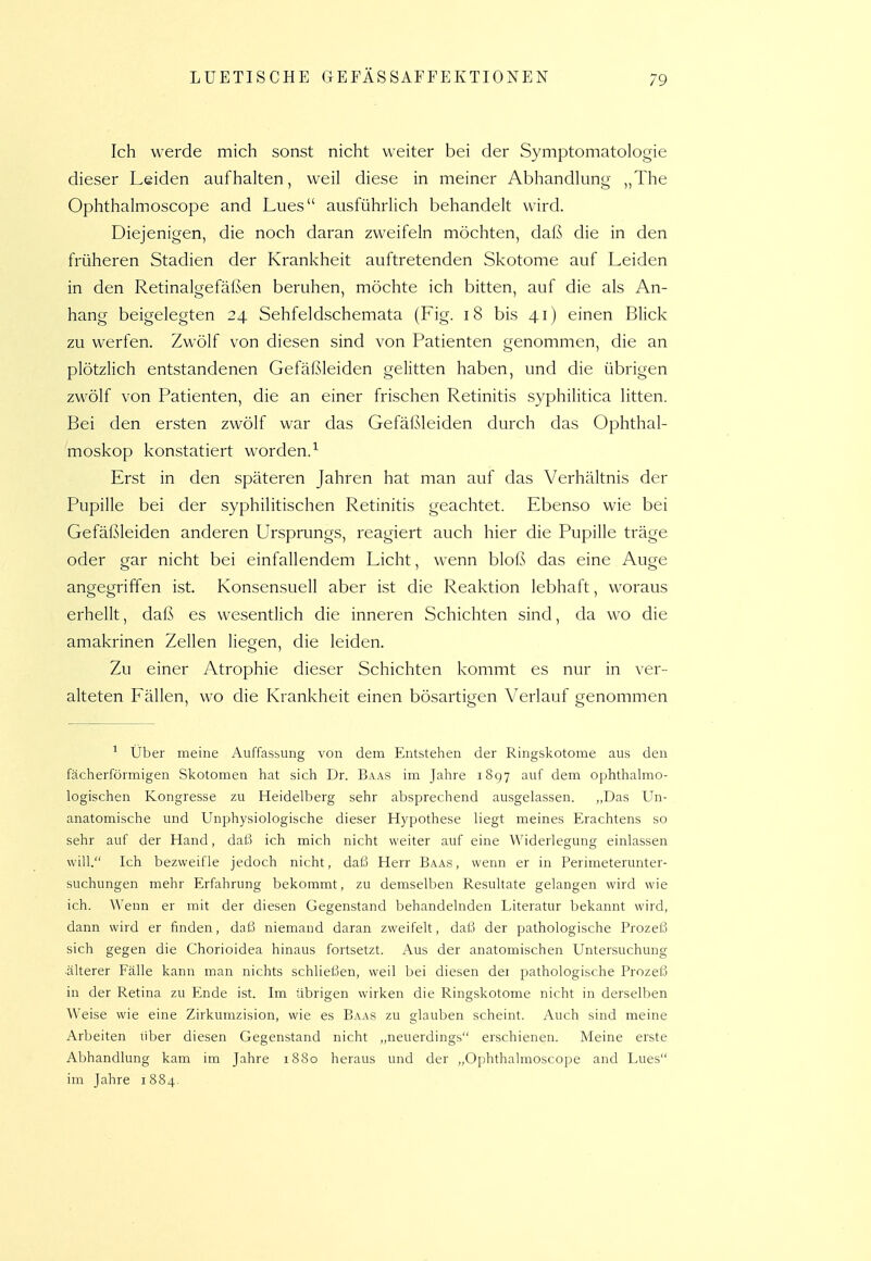 Ich werde mich sonst nicht weiter bei der Symptomatologie dieser Leiden aufhalten, weil diese in meiner Abhandlung „The Ophthalmoscope and Lues ausführlich behandelt wird. Diejenigen, die noch daran zweifeln möchten, daß die in den früheren Stadien der Krankheit auftretenden Skotome auf Leiden in den Retinalgefäßen beruhen, möchte ich bitten, auf die als An- hang beigelegten 24 Sehfeldschemata (Fig. 18 bis 41) einen Blick zu werfen. Zwölf von diesen sind von Patienten genommen, die an plötzlich entstandenen Gefäßleiden gelitten haben, und die übrigen zwölf von Patienten, die an einer frischen Retinitis syphilitica litten. Bei den ersten zwölf war das Gefäßleiden durch das Ophthal- moskop kon.statiert worden.^ Erst in den späteren Jahren hat man auf das Verhältnis der Pupille bei der syphilitischen Retinitis geachtet. Ebenso wie bei Gefäßleiden anderen Ursprungs, reagiert auch hier die Pupille träge oder gar nicht bei einfallendem Licht, wenn blofs das eine Auge angegriffen ist. Konsensuell aber ist die Reaktion lebhaft, woraus erhellt, daß es wesentlich die inneren Schichten sind, da wo die amakrinen Zellen liegen, die leiden. Zu einer Atrophie dieser Schichten kommt es nur in ver- alteten Eällen, wo die Krankheit einen bösartigen Verlauf benommen ^ Über meine Auffassung von dem Entstehen der Ringskotome aus den fächerförmigen Skotomen hat sich Dr. Baas im Jahre 1897 auf dem ophthahno- logischen Kongresse zu Heidelberg sehr absprechend ausgelassen. „Das Un- anatomische und Unphysiologische dieser Hypothese liegt meines Erachtens so sehr auf der Hand, dal/) ich mich nicht weiter auf eine Widerlegung einlassen will. Ich bezweifle jedoch nicht, daß Herr Baas, wenn er in Perimeterunter- suchungen mehr Erfahrung bekommt, zu demselben Resultate gelangen wird wie ich. Wenn er mit der diesen Gegenstand behandelnden Literatur bekannt wird, dann wird er finden, daß niemand daran zweifelt, daß der pathologische Prozeß sich gegen die Chorioidea hinaus fortsetzt. Aus der anatomischen Untersuchung ■älterer Fälle kann man nichts schließen, weil bei diesen dei pathologische Prozeß in der Retina zu Ende ist. Im übrigen wirken die Ringskotome nicht in derselben Weise wie eine Zirkumzision, wie es Baas zu glauben scheint. Auch sind meine Arbeiten über diesen Gegenstand nicht „neuerdings erschienen. Meine erste Abhandlung kam im Jahre 1880 heraus und der „Ophthalmoscope and Lues im Jahre 1884.