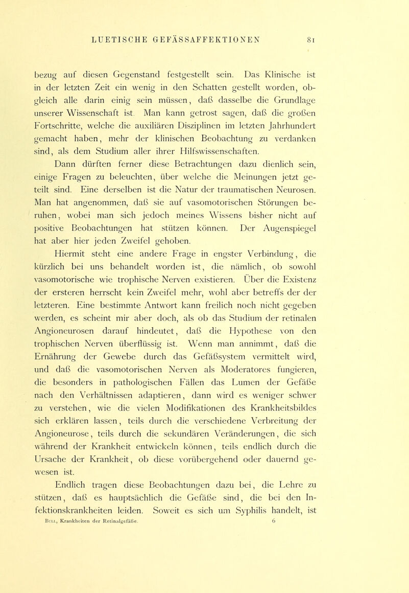 bezug auf diesen Gegenstand festgestellt sein. Das Klinische ist in der letzten Zeit ein wenig in den Schatten gestellt worden, ob- gleich alle darin einig sein müssen, daß dasselbe die Grundlage unserer Wissenschaft ist. Man kann getrost sagen, daß die großen Fortschritte, welche die auxiliären Disziplinen im letzten Jahrhundert gemacht haben, mehr der klinischen Beobachtung zu verdanken sind, als dem Studium aller ihrer Hilfswissenschaften. Dann dürften ferner diese Betrachtungen dazu dienlich sein, einige Fragen zu beleuchten, über welche die Meinungen jetzt ge- teilt sind. Eine derselben ist die Natur der traumatischen Neurosen. Man hat angenommen, dal^ sie auf vasomotorischen Störungen be- ruhen, wobei man sich jedoch meines Wissens bisher nicht auf positive Beobachtungen hat stützen können. Der Augenspiegel hat aber hier jeden Zweifel gehoben. Hiermit steht eine andere Frage in engster Verbindung, die kürzlich bei uns behandelt worden ist, die nämlich, ob sowohl vasomotorische wie trophische Nerven existieren. Über die Existenz der ersteren herrscht kein Zweifel mehr, wohl aber betreffs der der letzteren. Eine bestimmte Antwort kann freilich noch nicht gegeben werden, es scheint mir aber doch, als ob das Studium der retinalen Angioneurosen darauf hindeutet, daß die Hypothese von den trophischen Nerven überflüssig ist. Wenn man annimmt, dnß die Ernährung der Gewebe durch das Gefäßsystem vermittelt wird, und daß die vasomotorischen Nerven als Moderatores fungieren, die besonders in pathologischen Fällen das Lumen der Gefäße nach den Verhältnissen adaptieren, dann wird es weniger schwer zu verstehen, wie die vielen Modifikationen des Krankheitsbildes sich erklären lassen, teils durch die verschiedene Verbreitung der Angioneurose, teils durch die sekundären Veränderungen, die sich während der Krankheit entwickeln können, teils endlich durch die Ursache der Krankheit, ob diese vorübergehend oder dauernd ge- wesen ist. Endlich tragen diese Beobachtungen dazu bei, die Lehre zu stützen, daß es hauptsächlich die Gefäße sind, die bei den In- fektionskrankheiten leiden. Soweit es sich um Syphilis handelt, ist Bull, Krankheiten der Retinalgefäße. 6