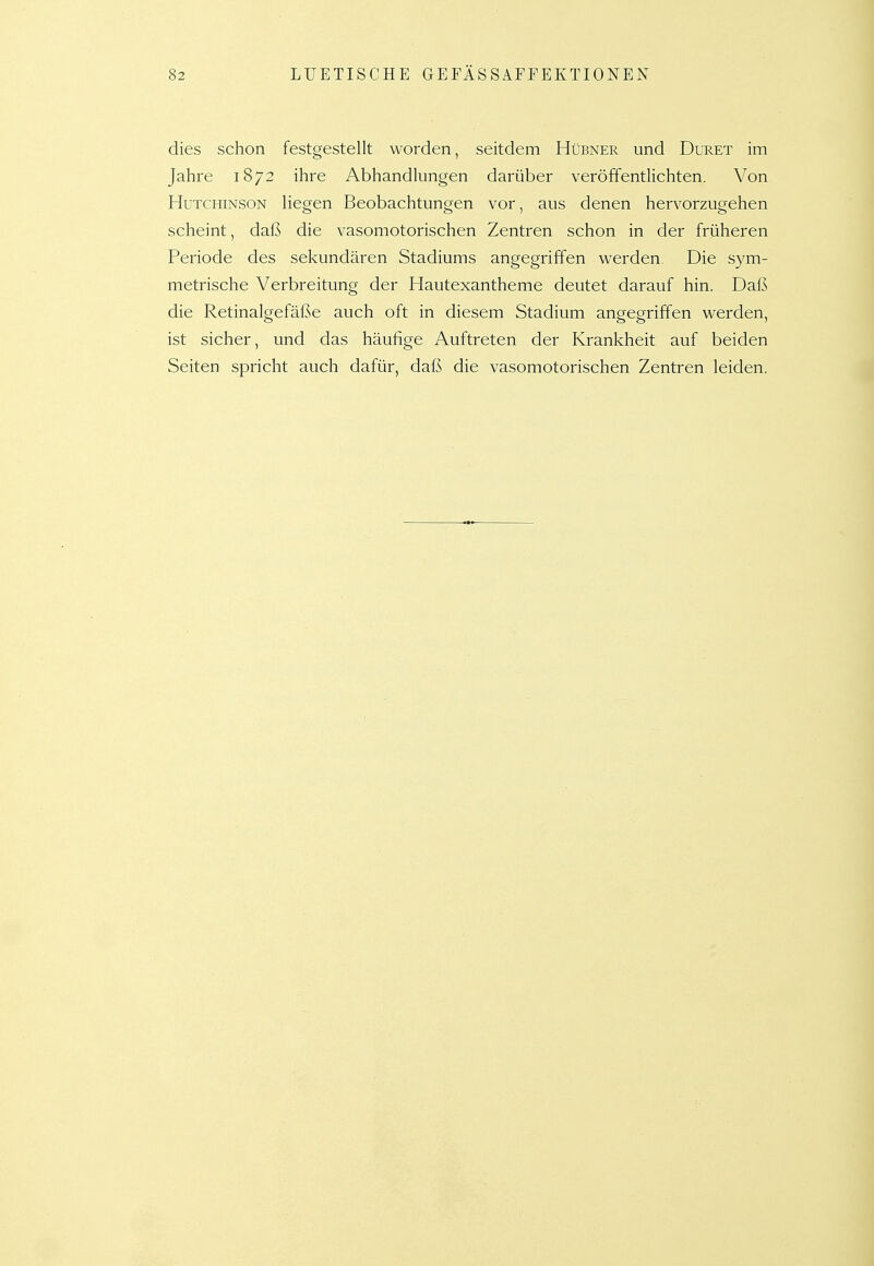 dies schon festgestellt worden, seitdem Hübner und Duret im Jahre 1872 ihre Abhandlungen darüber veröffentlichten. Von Hutchinson liegen Beobachtungen vor, aus denen hervorzugehen scheint, daß die vasomotorischen Zentren schon in der früheren Periode des sekundären Stadiums angegriffen werden. Die sym- metrische Verbreitung der Hautexantheme deutet darauf hin. Daß die Retinalgefäße auch oft in diesem Stadium angegriffen werden, ist sicher, und das häufige Auftreten der Krankheit auf beiden Seiten spricht auch dafür, daß die vasomotorischen Zentren leiden.