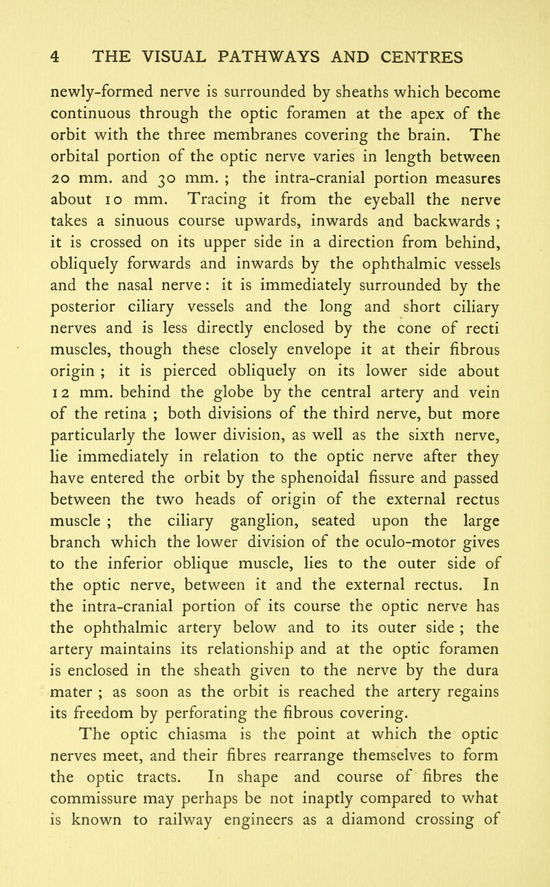 newly-formed nerve is surrounded by sheaths which become continuous through the optic foramen at the apex of the orbit with the three membranes covering the brain. The orbital portion of the optic nerve varies in length between 20 mm. and 30 mm. ; the intra-cranial portion measures about 10 mm. Tracing it from the eyeball the nerve takes a sinuous course upwards, inwards and backwards ; it is crossed on its upper side in a direction from behind, obliquely forwards and inwards by the ophthalmic vessels and the nasal nerve: it is immediately surrounded by the posterior ciliary vessels and the long and short ciliary nerves and is less directly enclosed by the cone of recti muscles, though these closely envelope it at their fibrous origin ; it is pierced obliquely on its lower side about 12 mm. behind the globe by the central artery and vein of the retina ; both divisions of the third nerve, but more particularly the lower division, as well as the sixth nerve, lie immediately in relation to the optic nerve after they have entered the orbit by the sphenoidal fissure and passed between the two heads of origin of the external rectus muscle ; the ciliary ganglion, seated upon the large branch which the lower division of the oculo-motor gives to the inferior oblique muscle, lies to the outer side of the optic nerve, between it and the external rectus. In the intra-cranial portion of its course the optic nerve has the ophthalmic artery below and to its outer side ; the artery maintains its relationship and at the optic foramen is enclosed in the sheath given to the nerve by the dura mater ; as soon as the orbit is reached the artery regains its freedom by perforating the fibrous covering. The optic chiasma is the point at which the optic nerves meet, and their fibres rearrange themselves to form the optic tracts. In shape and course of fibres the commissure may perhaps be not inaptly compared to what is known to railway engineers as a diamond crossing of