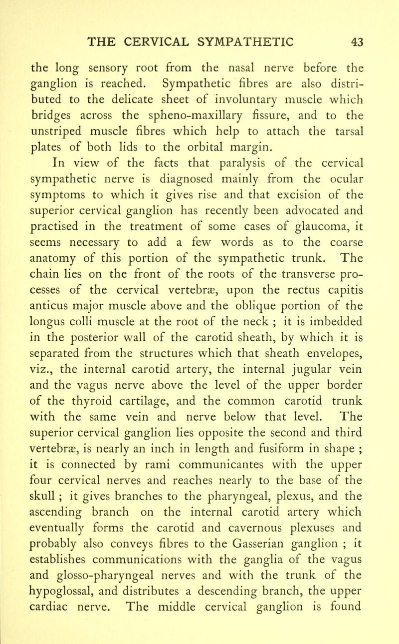 the long sensory root from the nasal nerve before the ganglion is reached. Sympathetic fibres are also distri- buted to the delicate sheet of involuntary muscle which bridges across the spheno-maxillary fissure, and to the unstriped muscle fibres v^hich help to attach the tarsal plates of both lids to the orbital margin. In view of the facts that paralysis of the cervical sympathetic nerve is diagnosed mainly from the ocular symptoms to which it gives rise and that excision of the superior cervical ganglion has recently been advocated and practised in the treatment of some cases of glaucoma, it seems necessary to add a few words as to the coarse anatomy of this portion of the sympathetic trunk. The chain lies on the front of the roots of the transverse pro- cesses of the cervical vertebrae, upon the rectus capitis anticus major muscle above and the oblique portion of the longus colli muscle at the root of the neck ; it is imbedded in the posterior wall of the carotid sheath, by which it is separated from the structures which that sheath envelopes, viz., the internal carotid artery, the internal jugular vein and the vagus nerve above the level of the upper border of the thyroid cartilage, and the common carotid trunk with the same vein and nerve below that level. The superior cervical ganglion lies opposite the second and third vertebras, is nearly an inch in length and fusiform in shape ; it is connected by rami communicantes with the upper four cervical nerves and reaches nearly to the base of the skull ; it gives branches to the pharyngeal, plexus, and the ascending branch on the internal carotid artery which eventually forms the carotid and cavernous plexuses and probably also conveys fibres to the Gasserian ganglion ; it establishes communications with the ganglia of the vagus and glosso-pharyngeal nerves and with the trunk of the hypoglossal, and distributes a descending branch, the upper cardiac nerve. The middle cervical ganglion is found