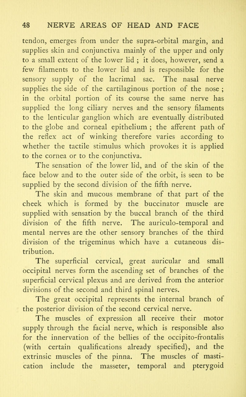 tendon, emerges from under the supra-orbital margin, and supplies skin and conjunctiva mainly of the upper and only to a small extent of the lower lid ; it does, however, send a few filaments to the lower lid and is responsible for the sensory supply of the lacrimal sac. The nasal nerve supplies the side of the cartilaginous portion of the nose ; in the orbital portion of its course the same nerve has supplied the long ciliary nerves and the sensory filaments to the lenticular ganglion which are eventually distributed to the globe and corneal epithelium ; the aff^erent path of the reflex act of winking therefore varies according to whether the tactile stimulus which provokes it is applied to the cornea or to the conjunctiva. The sensation of the lower lid, and of the skin of the face below and to the outer side of the orbit, is seen to be supplied by the second division of the fifth nerve. The skin and mucous membrane of that part of the cheek which is formed by the buccinator muscle are supplied with sensation by the buccal branch of the third division of the fifth nerve. The auriculo-temporal and mental nerves are the other sensory branches of the third division of the trigeminus which have a cutaneous dis- tribution. The superficial cervical, great auricular and small occipital nerves form the ascending set of branches of the superficial cervical plexus and are derived from the anterior divisions of the second and third spinal nerves. The great occipital represents the internal branch of the posterior division of the second cervical nerve. The muscles of expression all receive their motor supply through the facial nerve, which is responsible also for the innervation of the bellies of the occipito-frontalis (with certain qualifications already specified), and the extrinsic muscles of the pinna. The muscles of masti- cation include the masseter, temporal and pterygoid