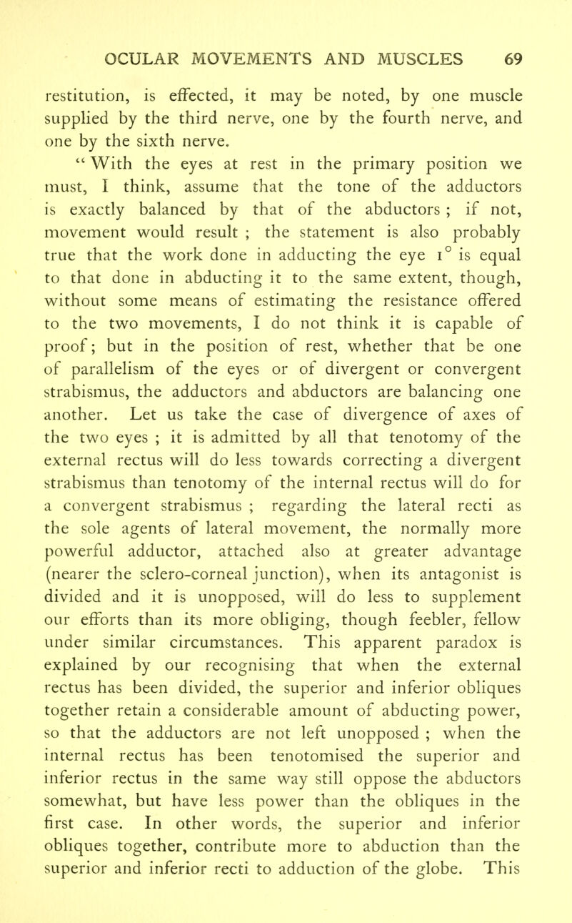 restitution, is effected, it may be noted, by one muscle supplied by the third nerve, one by the fourth nerve, and one by the sixth nerve.  With the eyes at rest in the primary position we must, I think, assume that the tone of the adductors is exactly balanced by that of the abductors ; if not, movement would result ; the statement is also probably true that the work done in adducting the eye i° is equal to that done in abducting it to the same extent, though, without some means of estimating the resistance offered to the two movements, I do not think it is capable of proof; but in the position of rest, whether that be one of parallelism of the eyes or of divergent or convergent strabismus, the adductors and abductors are balancing one another. Let us take the case of divergence of axes of the two eyes ; it is admitted by all that tenotomy of the external rectus will do less towards correcting a divergent strabismus than tenotomy of the internal rectus will do for a convergent strabismus ; regarding the lateral recti as the sole agents of lateral movement, the normally more powerful adductor, attached also at greater advantage (nearer the sclero-corneal junction), when its antagonist is divided and it is unopposed, will do less to supplement our efforts than its more obliging, though feebler, fellow under similar circumstances. This apparent paradox is explained by our recognising that when the external rectus has been divided, the superior and inferior obliques together retain a considerable amount of abducting power, so that the adductors are not left unopposed ; when the internal rectus has been tenotomised the superior and inferior rectus in the same way still oppose the abductors somewhat, but have less power than the obliques in the first case. In other words, the superior and inferior obliques together, contribute more to abduction than the superior and inferior recti to adduction of the globe. This