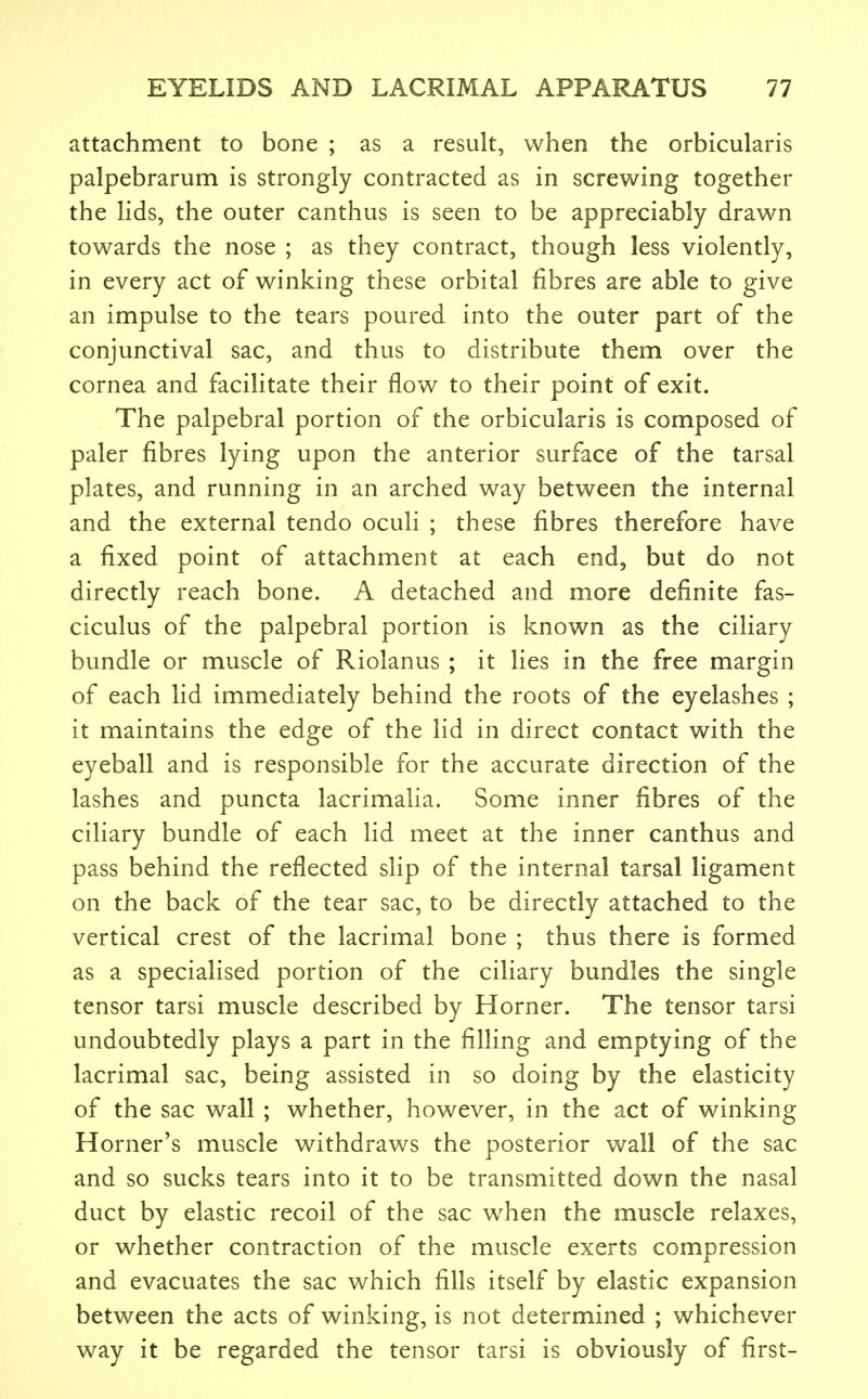 attachment to bone ; as a result, when the orbicularis palpebrarum is strongly contracted as in screwing together the lids, the outer canthus is seen to be appreciably drawn towards the nose ; as they contract, though less violently, in every act of winking these orbital fibres are able to give an impulse to the tears poured into the outer part of the conjunctival sac, and thus to distribute them over the cornea and facilitate their flow to their point of exit. The palpebral portion of the orbicularis is composed of paler fibres lying upon the anterior surface of the tarsal plates, and running in an arched way between the internal and the external tendo oculi ; these fibres therefore have a fixed point of attachment at each end, but do not directly reach bone. A detached and more definite fas- ciculus of the palpebral portion is known as the ciliary bundle or muscle of Riolanus ; it lies in the free margin of each lid immediately behind the roots of the eyelashes ; it maintains the edge of the lid in direct contact with the eyeball and is responsible for the accurate direction of the lashes and puncta lacrimalia. Some inner fibres of the ciliary bundle of each lid meet at the inner canthus and pass behind the reflected slip of the internal tarsal ligament on the back of the tear sac, to be directly attached to the vertical crest of the lacrimal bone ; thus there is formed as a specialised portion of the ciliary bundles the single tensor tarsi muscle described by Horner. The tensor tarsi undoubtedly plays a part in the filling and emptying of the lacrimal sac, being assisted in so doing by the elasticity of the sac wall ; whether, however, in the act of winking Horner's muscle withdraws the posterior wall of the sac and so sucks tears into it to be transmitted down the nasal duct by elastic recoil of the sac when the muscle relaxes, or whether contraction of the muscle exerts compression and evacuates the sac which fills itself by elastic expansion between the acts of winking, is not determined ; whichever way it be regarded the tensor tarsi is obviously of first-