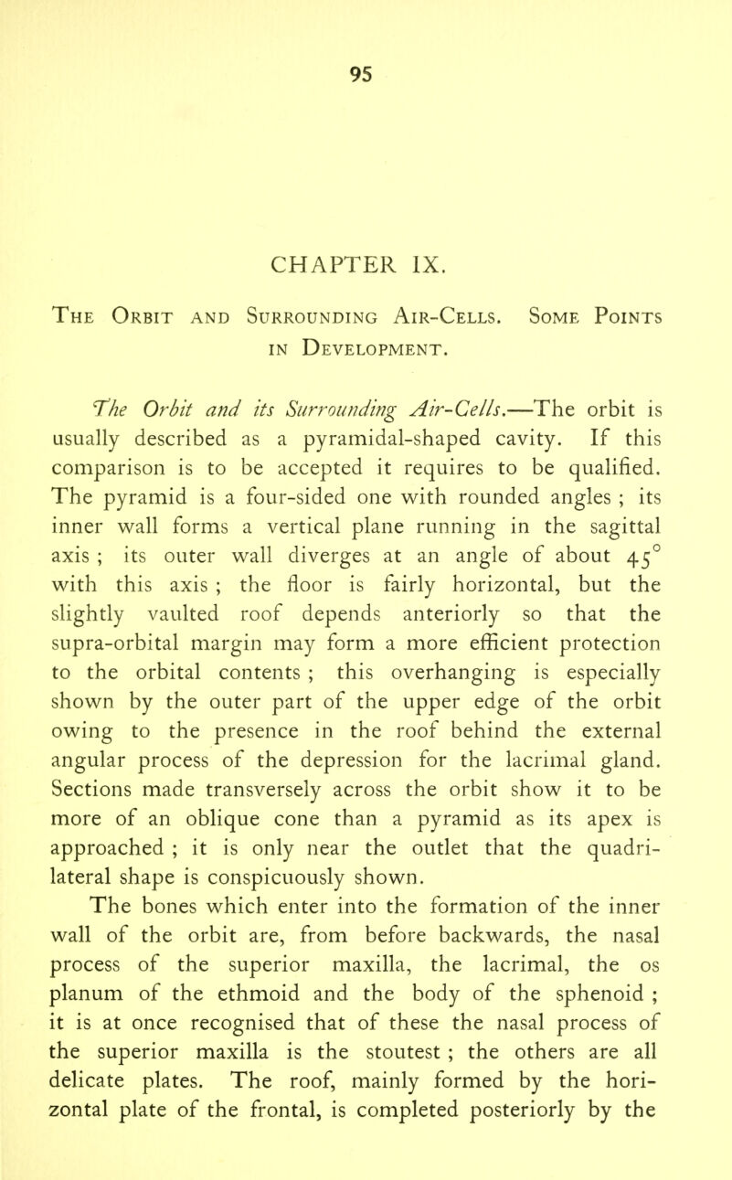 CHAPTER IX. The Orbit and Surrounding Air-Cells. Some Points IN Development. The Orbit and its Surrounding Air-Cells,—The orbit is usually described as a pyramidal-shaped cavity. If this comparison is to be accepted it requires to be qualified. The pyramid is a four-sided one v^ith rounded angles ; its inner wall forms a vertical plane running in the sagittal axis ; its outer wall diverges at an angle of about 45^ with this axis ; the floor is fairly horizontal, but the slightly vaulted roof depends anteriorly so that the supra-orbital margin may form a more efficient protection to the orbital contents ; this overhanging is especially shown by the outer part of the upper edge of the orbit owing to the presence in the roof behind the external angular process of the depression for the lacrimal gland. Sections made transversely across the orbit show it to be more of an oblique cone than a pyramid as its apex is approached ; it is only near the outlet that the quadri- lateral shape is conspicuously shown. The bones which enter into the formation of the inner wall of the orbit are, from before backwards, the nasal process of the superior maxilla, the lacrimal, the os planum of the ethmoid and the body of the sphenoid ; it is at once recognised that of these the nasal process of the superior maxilla is the stoutest ; the others are all delicate plates. The roof, mainly formed by the hori- zontal plate of the frontal, is completed posteriorly by the