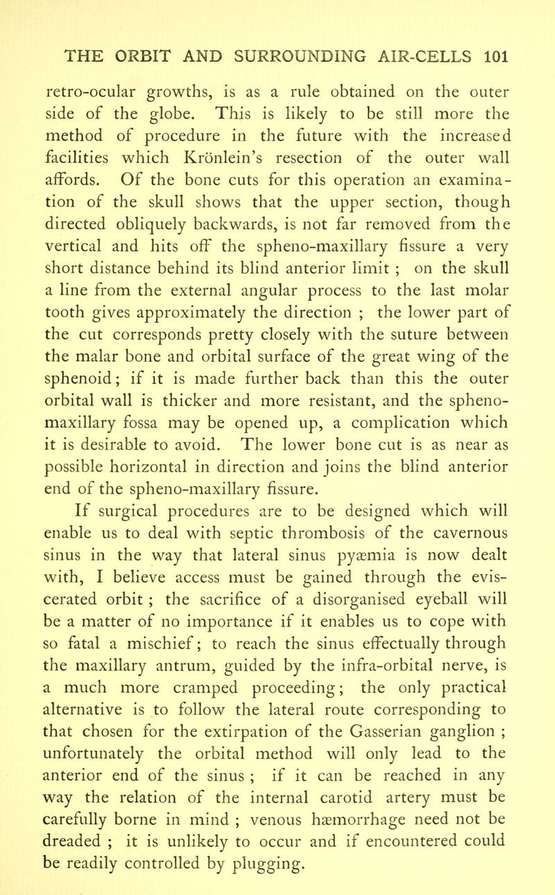 retro-ocular growths, is as a rule obtained on the outer side of the globe. This is likely to be still more the method of procedure in the future with the increased facilities which Kronlein's resection of the outer wall affords. Of the bone cuts for this operation an examina- tion of the skull shows that the upper section, though directed obliquely backwards, is not far removed from the vertical and hits off the spheno-maxillary fissure a very short distance behind its blind anterior limit ; on the skull a line from the external angular process to the last molar tooth gives approximately the direction ; the lower part of the cut corresponds pretty closely with the suture between the malar bone and orbital surface of the great wing of the sphenoid; if it is made further back than this the outer orbital wall is thicker and more resistant, and the spheno- maxillary fossa may be opened up, a complication which it is desirable to avoid. The lower bone cut is as near as possible horizontal in direction and joins the blind anterior end of the spheno-maxillary fissure. If surgical procedures are to be designed which will enable us to deal with septic thrombosis of the cavernous sinus in the way that lateral sinus pyaemia is now dealt with, I believe access must be gained through the evis- cerated orbit ; the sacrifice of a disorganised eyeball will be a matter of no importance if it enables us to cope with so fatal a mischief; to reach the sinus effectually through the maxillary antrum, guided by the infra-orbital nerve, is a much more cramped proceeding; the only practical alternative is to follow the lateral route corresponding to that chosen for the extirpation of the Gasserian ganglion ; unfortunately the orbital method will only lead to the anterior end of the sinus ; if it can be reached in any way the relation of the internal carotid artery must be carefully borne in mind ; venous hasmorrhage need not be dreaded ; it is unlikely to occur and if encountered could be readily controlled by plugging.