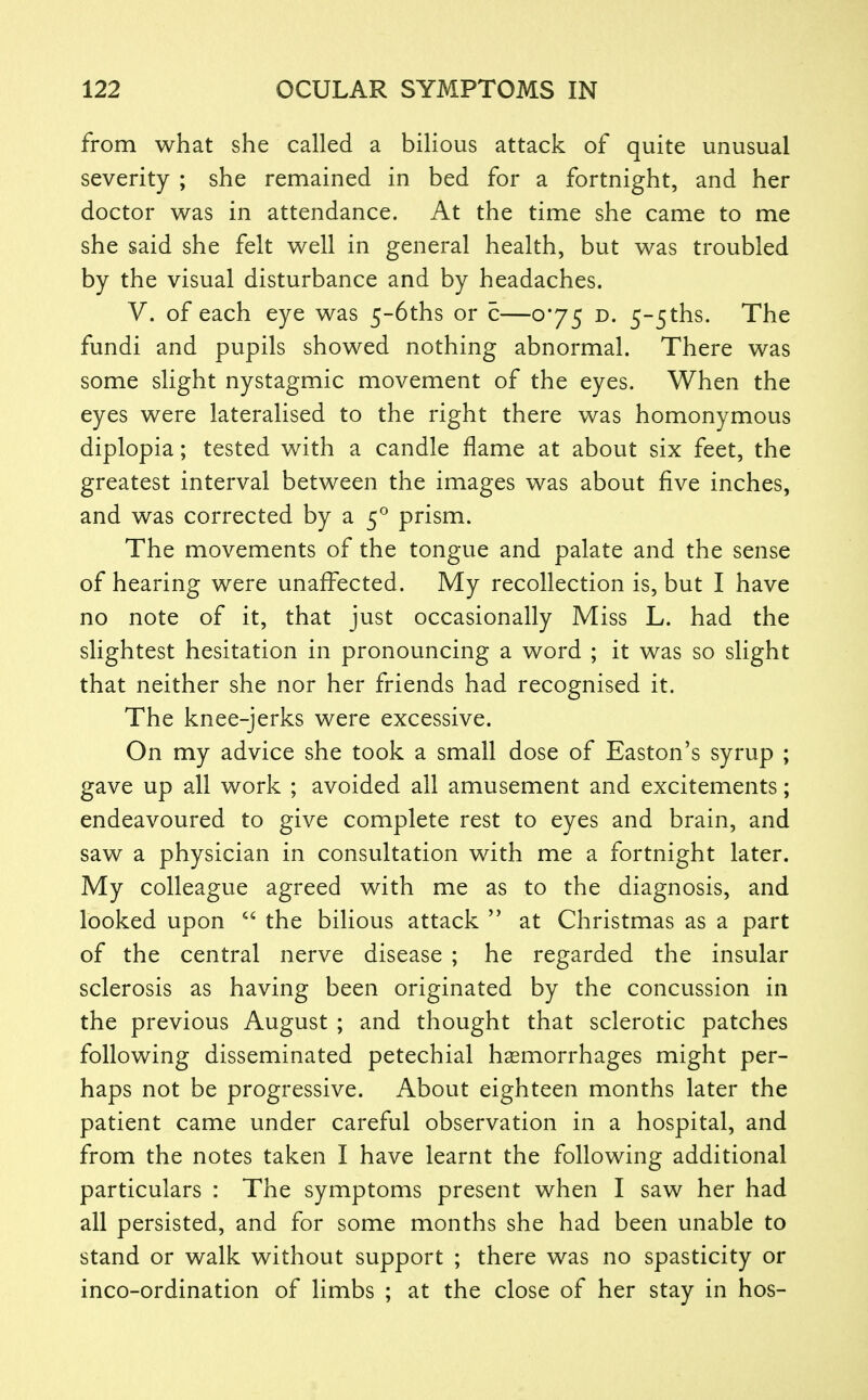 from what she called a bilious attack of quite unusual severity ; she remained in bed for a fortnight, and her doctor was in attendance. At the time she came to me she said she felt well in general health, but was troubled by the visual disturbance and by headaches. V. of each eye was 5-6ths or c—0*75 d. 5-5ths. The fundi and pupils showed nothing abnormal. There was some slight nystagmic movement of the eyes. When the eyes were lateralised to the right there was homonymous diplopia; tested with a candle flame at about six feet, the greatest interval between the images was about five inches, and was corrected by a 5^ prism. The movements of the tongue and palate and the sense of hearing were unaffected. My recollection is, but I have no note of it, that just occasionally Miss L. had the slightest hesitation in pronouncing a word ; it was so slight that neither she nor her friends had recognised it. The knee-jerks were excessive. On my advice she took a small dose of Easton's syrup ; gave up all work ; avoided all amusement and excitements; endeavoured to give complete rest to eyes and brain, and saw a physician in consultation with me a fortnight later. My colleague agreed with me as to the diagnosis, and looked upon  the bilious attack at Christmas as a part of the central nerve disease ; he regarded the insular sclerosis as having been originated by the concussion in the previous August ; and thought that sclerotic patches following disseminated petechial haemorrhages might per- haps not be progressive. About eighteen months later the patient came under careful observation in a hospital, and from the notes taken I have learnt the following additional particulars : The symptoms present when I saw her had all persisted, and for some months she had been unable to stand or walk without support ; there was no spasticity or inco-ordination of limbs ; at the close of her stay in hos-