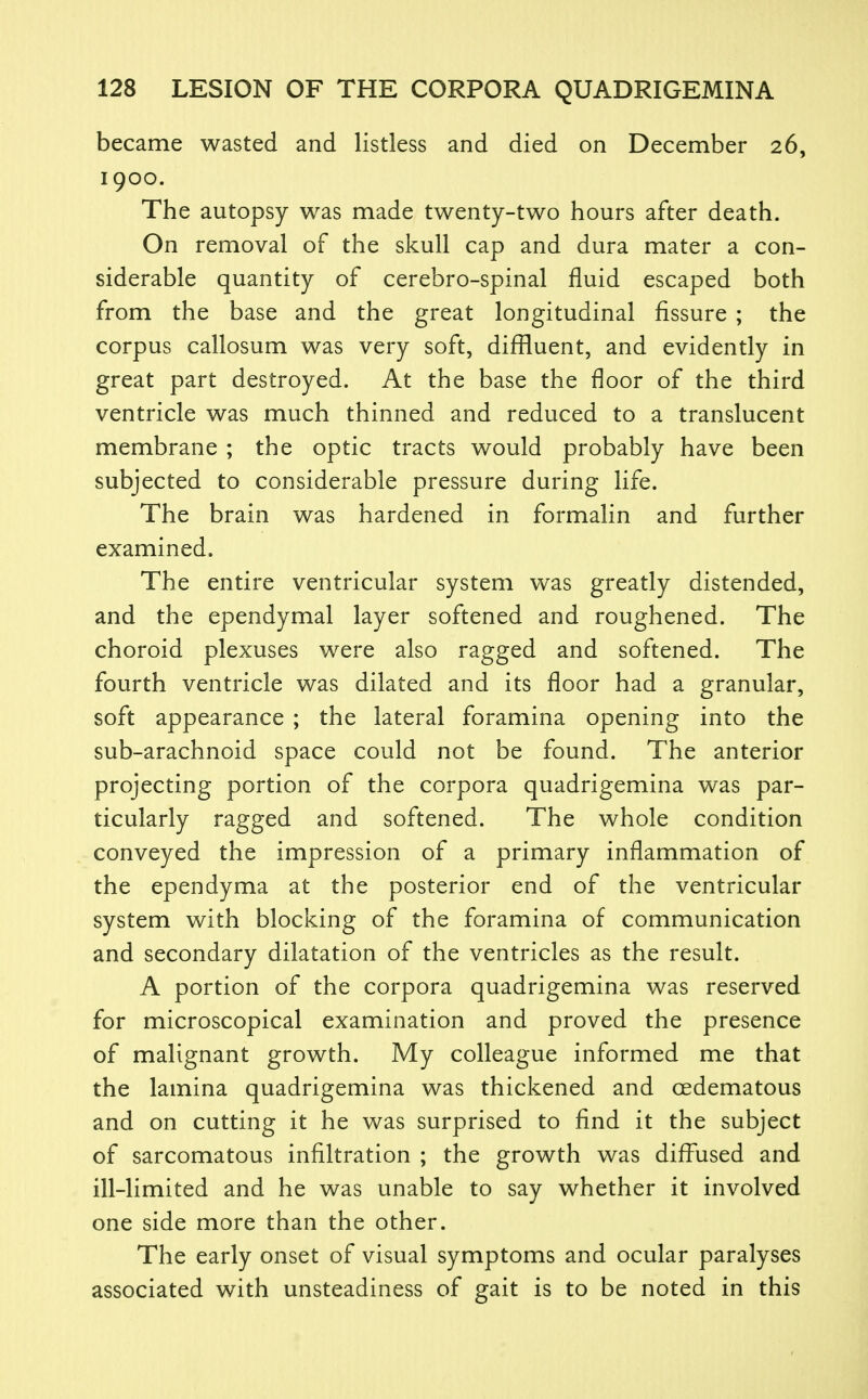 became wasted and listless and died on December 26, 1900. The autopsy was made twenty-two hours after death. On removal of the skull cap and dura mater a con- siderable quantity of cerebro-spinal fluid escaped both from the base and the great longitudinal fissure ; the corpus callosum was very soft, diffluent, and evidently in great part destroyed. At the base the floor of the third ventricle was much thinned and reduced to a translucent membrane ; the optic tracts would probably have been subjected to considerable pressure during life. The brain was hardened in formalin and further examined. The entire ventricular system was greatly distended, and the ependymal layer softened and roughened. The choroid plexuses were also ragged and softened. The fourth ventricle was dilated and its floor had a granular, soft appearance ; the lateral foramina opening into the sub-arachnoid space could not be found. The anterior projecting portion of the corpora quadrigemina was par- ticularly ragged and softened. The whole condition conveyed the impression of a primary inflammation of the ependyma at the posterior end of the ventricular system with blocking of the foramina of communication and secondary dilatation of the ventricles as the result. A portion of the corpora quadrigemina was reserved for microscopical examination and proved the presence of malignant growth. My colleague informed me that the lamina quadrigemina was thickened and oedematous and on cutting it he was surprised to find it the subject of sarcomatous infiltration ; the growth was difirised and ill-limited and he was unable to say whether it involved one side more than the other. The early onset of visual symptoms and ocular paralyses associated with unsteadiness of gait is to be noted in this