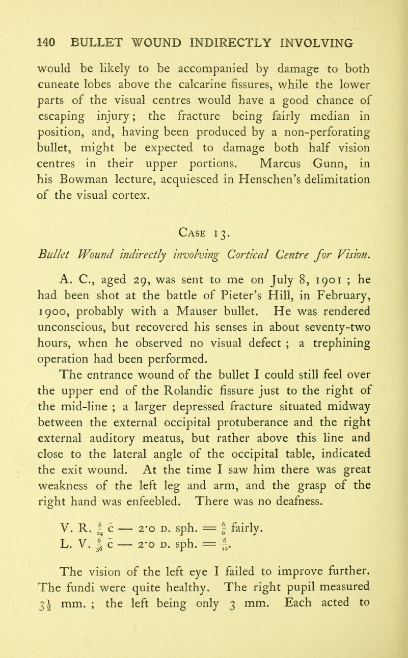 would be likely to be accompanied by damage to both cuneate lobes above the calcarine fissures, while the lower parts of the visual centres would have a good chance of escaping injury; the fracture being fairly median in position, and, having been produced by a non-perforating bullet, might be expected to damage both half vision centres in their upper portions. Marcus Gunn, in his Bowman lecture, acquiesced in Henschen's delimitation of the visual cortex. Case 13. Bullet Wound indirectly involving Cortical Centre for Vision, A. C, aged 29, was sent to me on July 8, 1901 ; he had been shot at the battle of Pieter's Hill, in February, 1900, probably with a Mauser bullet. He was rendered unconscious, but recovered his senses in about seventy-two hours, when he observed no visual defect ; a trephining operation had been performed. The entrance wound of the bullet I could still feel over the upper end of the Rolandic fissure just to the right of the mid-line ; a larger depressed fracture situated midway between the external occipital protuberance and the right external auditory meatus, but rather above this line and close to the lateral angle of the occipital table, indicated the exit wound. At the time I saw him there was great weakness of the left leg and arm, and the grasp of the right hand was enfeebled. There was no deafness. V. R. c — 2-0 D. sph. = \ fairly. L. V. c — 2-0 D. sph. = f,. The vision of the left eye I failed to improve further. The fundi were quite healthy. The right pupil measured 3^ mm. ; the left being only 3 mm. Each acted to