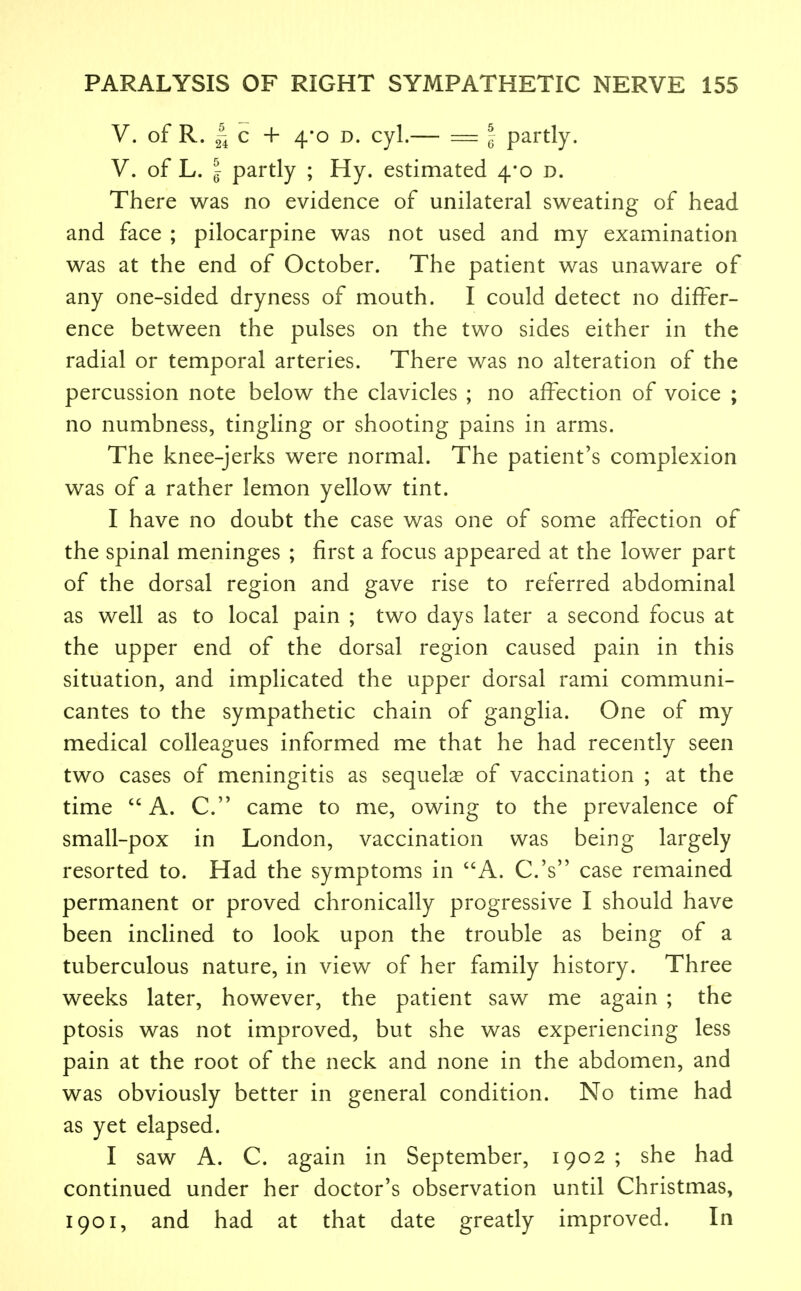 V. of R. 2i c + 4*o D. cyl.— = I partly. V. of L. I partly ; Hy. estimated 4*0 d. There was no evidence of unilateral sweating of head and face ; pilocarpine was not used and my examination was at the end of October. The patient was unaware of any one-sided dryness of mouth. I could detect no differ- ence between the pulses on the two sides either in the radial or temporal arteries. There was no alteration of the percussion note below the clavicles ; no affection of voice ; no numbness, tingling or shooting pains in arms. The knee-jerks were normal. The patient's complexion was of a rather lemon yellow tint. I have no doubt the case was one of some affection of the spinal meninges ; first a focus appeared at the lower part of the dorsal region and gave rise to referred abdominal as well as to local pain ; two days later a second focus at the upper end of the dorsal region caused pain in this situation, and implicated the upper dorsal rami communi- cantes to the sympathetic chain of ganglia. One of my medical colleagues informed me that he had recently seen two cases of meningitis as sequelae of vaccination ; at the time A. C' came to me, owing to the prevalence of small-pox in London, vaccination was being largely resorted to. Had the symptoms in A. C.'s case remained permanent or proved chronically progressive I should have been inclined to look upon the trouble as being of a tuberculous nature, in view of her family history. Three weeks later, however, the patient saw me again ; the ptosis was not improved, but she was experiencing less pain at the root of the neck and none in the abdomen, and was obviously better in general condition. No time had as yet elapsed. I saw A. C. again in September, 1902 ; she had continued under her doctor's observation until Christmas, 1901, and had at that date greatly improved. In