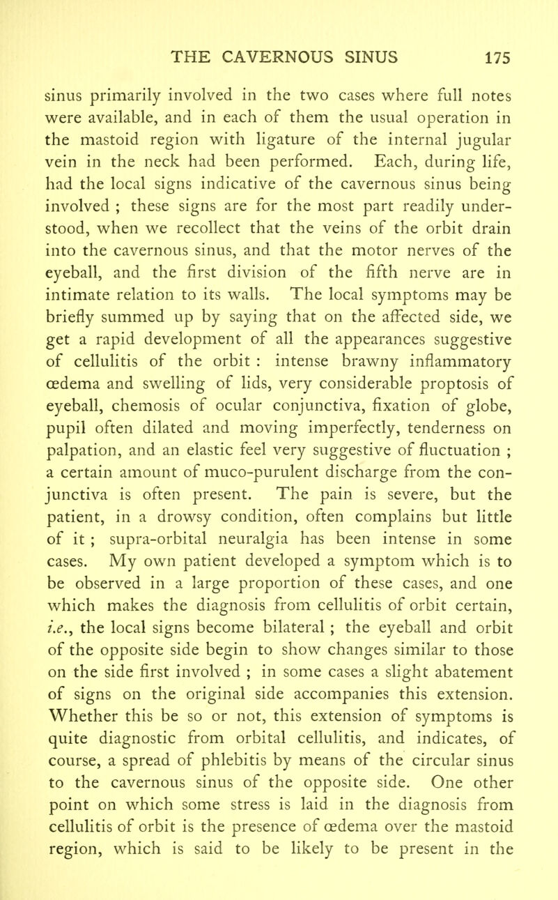 sinus primarily involved in the two cases where full notes were available, and in each of them the usual operation in the mastoid region with ligature of the internal jugular vein in the neck had been performed. Each, during life, had the local signs indicative of the cavernous sinus being involved ; these signs are for the most part readily under- stood, when we recollect that the veins of the orbit drain into the cavernous sinus, and that the motor nerves of the eyeball, and the first division of the fifth nerve are in intimate relation to its walls. The local symptoms may be briefly summed up by saying that on the aff^ected side, we get a rapid development of all the appearances suggestive of cellulitis of the orbit : intense brawny inflammatory oedema and swelling of lids, very considerable proptosis of eyeball, chemosis of ocular conjunctiva, fixation of globe, pupil often dilated and moving imperfectly, tenderness on palpation, and an elastic feel very suggestive of fluctuation ; a certain amount of muco-purulent discharge from the con- junctiva is often present. The pain is severe, but the patient, in a drowsy condition, often complains but little of it ; supra-orbital neuralgia has been intense in some cases. My own patient developed a symptom which is to be observed in a large proportion of these cases, and one which makes the diagnosis from cellulitis of orbit certain, the local signs become bilateral ; the eyeball and orbit of the opposite side begin to show changes similar to those on the side first involved ; in some cases a slight abatement of signs on the original side accompanies this extension. Whether this be so or not, this extension of symptoms is quite diagnostic from orbital cellulitis, and indicates, of course, a spread of phlebitis by means of the circular sinus to the cavernous sinus of the opposite side. One other point on which some stress is laid in the diagnosis from cellulitis of orbit is the presence of oedema over the mastoid region, which is said to be likely to be present in the