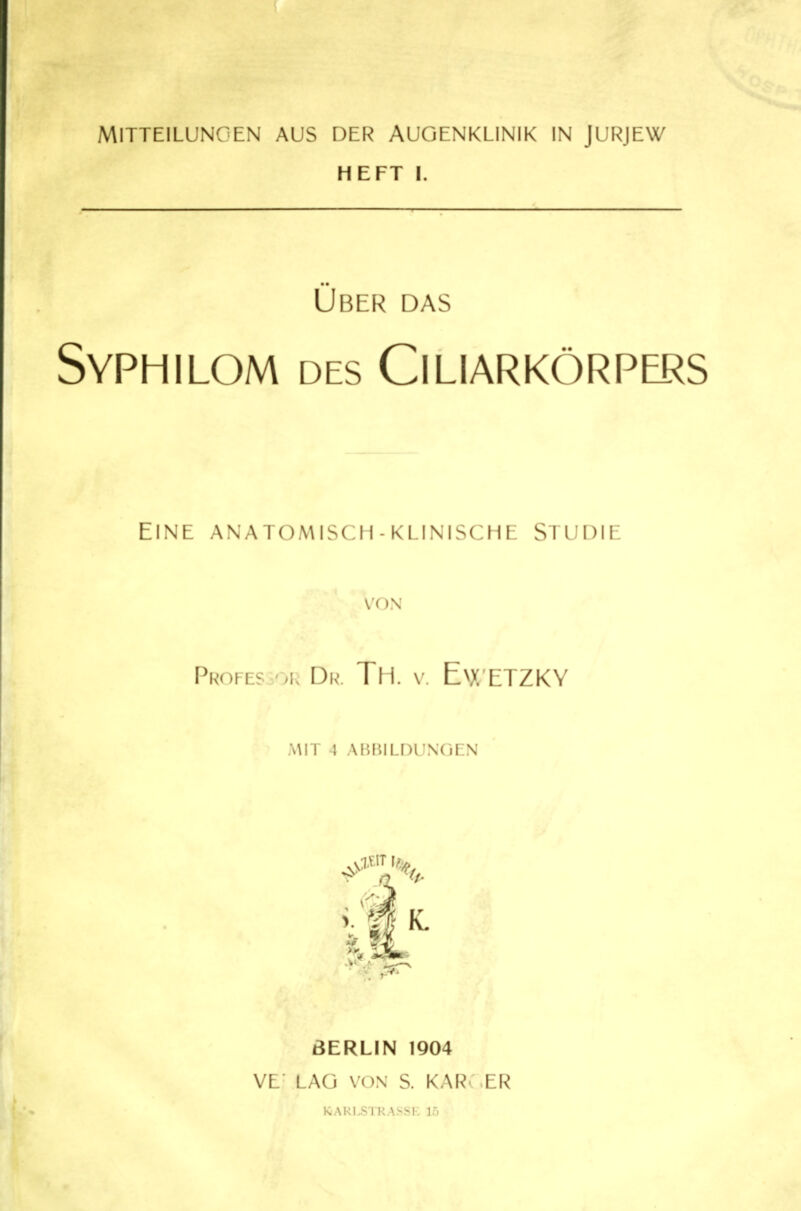 HEFT I. Über das Syphilom des Ciliarkörpers Eine anatomisch-klinische Studie VON Punvrs Div>. Tll v. EvX'ETZKY ,\\IT 1 .\i;i'.ll.f)liNOEN ßERLIN 1904 VE LAG VON S. KAR- ER I^ARLSTRASSK 15