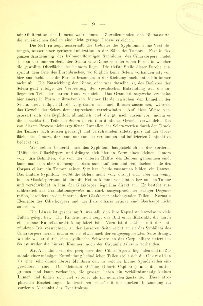 mit Obliteration des Lumens walirnclimen. Zuweilen finden sich Blutaustrittc, die an einzelnen Stellen eine nicht geringe CJrösse erreichen. Die Sclera zeigt ausserhalb des Gebietes des Syphiloms keine Verände- rungen, ausser einer geringen Infiltration in der Ntähe des Tumors. Fast in der ganzen Ausdehnung des halbmondförmigen Syphiloms des Ciliarkörpers findet sich an der inneren Seite der Sclera eine Rinne von derselben Form, in welcher die gewölbte Oberfläche des Tumors liegt. Die tiefste Stelle dieser Furche ent- spricht dem Orte des Durclibruclies, wo folglich keine Sclera vorlianden ist; von hier aus flacht sich die Furche besonders in der Richtung nach unten hin immer mehr ab. Die Entwicklung der Rinne, oder was dasselbe ist, des Defektes der Sclera geht infolge der Verbreitung der spezifischen Entzündung auf die an- liegenden Teile der harten Haut vor sich. Das Granulationsgewebe ersclieint hier zuerst in Form mikroskopisch kleiner Herde zwischen den Lamellen der Sclera, diese zelligen Herde vergrössern sich und fliessen zusammen, während das Gewebe der Sclera dementsprechend verschwindet. Auf diese Weise ver- grössert sich das Syphilom allmählich und dringt nach aussen vor, indem es die benachbarten Teile der Sclera in ein ihm ähnliches Gewebe verwandelt. Die von diesem Prozess nicht ergriftenen Lamellen der Sclera werden durch den Druck des Tumors na^h aussen gedrängt und verschwinden zuletzt ganz auf der Ober- fläche des Tumors, der dann nur von der verdünnten und infiltrierten Conjunktiva bedeckt ist. Wie schon bemerkt, sass das Syphilom hauptsächlich in der vorderen Hälfte des Ciliarkörpers und drängte sich hier in Form eines kleinen Tumors vor. An Schnitten, die von der unteren Hälfte des Bulbus genommen sind, kann man sich aber überzeugen, dass auch auf dem hinteren, flachen Teile des Corpus ciliare ein Tumor seinen Sitz hat; beide zusammen bilden ein Ganzes. Das hintere Syphilom wölbt die Sclera nicht vor, drängt sich aber ein wenig in den Glaskörperraum hinein; die Retina kommt von hinten her an den Tumor und verschwindet in ihm, der Glaskörper liegt ihm direkt an. Er besteht aus- schliesslich aus Granulationsgewebo mit stark ausgesprochener käsiger Degene- ration, besonders in den inneren, dem Glaskörper naheliegenden Teilen. Normale Elemente des Ciliarkörpers und der Pars ciliaris retinae sind überhaupt nicht zu sehen. Die Linse ist geschrumpft, weshalb sich ihre Kapsel stellenweise in viele Falten gelegt hat. Die Rindenschicht zeigt das Bild einer Katarakt, die durch eine dünne Kapselkatarakt kompliziert ist. Vorn ist die Linse mit der ent- zündeten Iris verwachsen, an der äusseren Seite reicht an sie das Syphilom des Ciliarkörpers heran, indem es sie etwas nach der entgegengesetzten Seite drängt, wo sie wieder durch eine cyclitische Schwarte an das Corp. ciliare fixiert ist. So ist weder die hintere Kammer, noch der Circumlentalraum vorhanden. Mit Ausnahme von den peripheren dem Ciliarkörper anliegenden und im Zu- stande einer mässigen Entzündung befindlichen Teilen stellt sich die Chorioidea als eine sehr dünne fibröse Membran dar. in welcher kleine Spindelzellen ein- geschlossen sind. Die kleinsten Gefässe (Chorio-Capillaris) und die mittel- grossen sind kaum vorhanden, die grossen haben ein verhältnismässig kleines Lumen und finden sich viel seltener als im normalen Zustande. Diese atro- phischen Erscheinungen kontrastieren scharf mit der starken Entzündung im vorderen Abschnitt des Üvealtraktus.