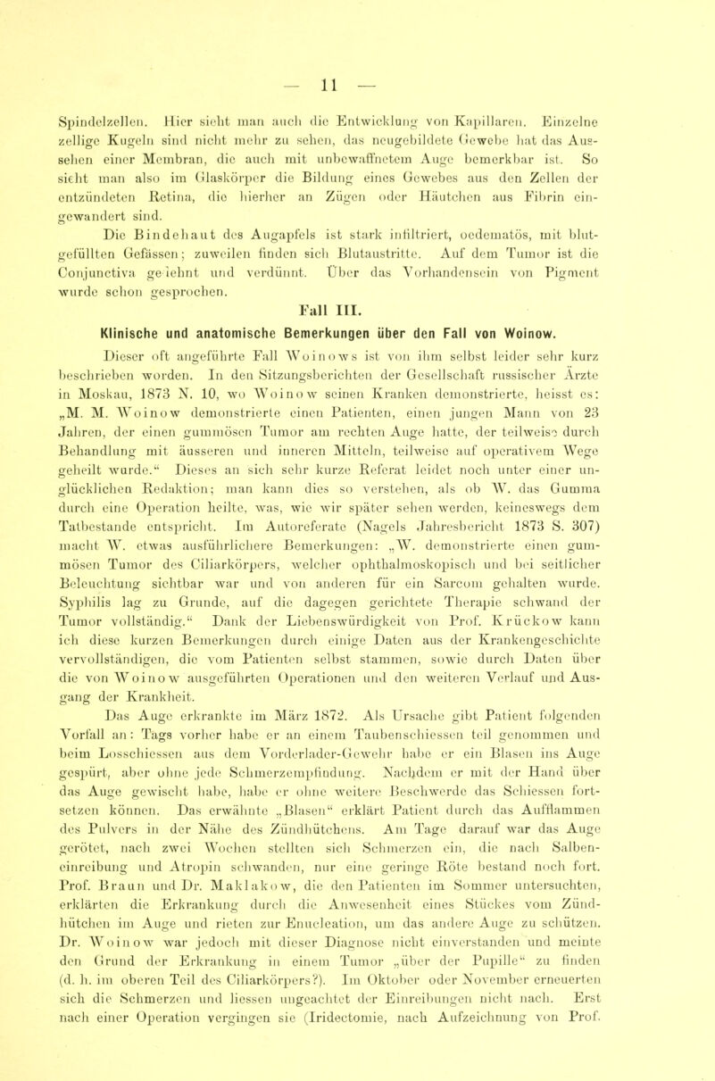 Spindclzellen. Hier sielii mau aiicli die Entwicklung von Kapillaren. Einzelne zelligc Kugeln sind nicht melir zu sehen, das neugebildete (lewebe liat das Aus- sehen einer Membran, die auch mit unbewaffnetem Auge bemerkbar ist. So sieht man also im Glaskörper die Bildung eines Gewebes aus den Zellen der entzündeten Retina, die hierher an Zügen oder Häutchen aus Fibrin ein- gewandert sind. Die Bin de!) au t des Augapfels ist stark infiltriert, oedeniatös, mit blut- gefüllten Gefässen; zuweilen finden sich Blutaustritte. Auf dem Tumor ist die Conjunctiva gelehnt und verdünnt. Über das Vorhandensein von Pigment wurde schon gesprochen. Fall III. Klinische und anatomische Bemerkungen über den Fall von Woinow. Dieser oft angeführte Fall Woinows ist von ihm selbst leider sehr kurz beschrieben worden. In den Sitzungsberichten der Gesellschaft russischer Arzte in Moskau, 1873 N. 10, wo Woinow seinen Kranken demonstrierte, heisst es: „M. M. Woinow demonstrierte einen Patienten, einen jungen Mann von 23 Jahren, der einen gummösen Tumor am rechten Auge hatte, der teilweiso durch Behandlung mit äusseren und inneren Mitteln, teilweise auf ojjerativem Wege geheilt wurde. Dieses an sich sehr kurze Referat leidet noch unter einer un- glücklichen Redaktion; man kann dies so verstehen, als ob W. das Gumma durch eine Operation heilte, was, wie wir später sehen werden, keineswegs dem Tatbestande entspricht. Im Autoreferate (Nagels Jahresbericht 1873 S. 307) macht W. etwas ausführlichere Bemerkungen: „W. demonstrierte einen gum- mösen Tumor des Ciliarkörpers, welcher ophthalmoskopisch und bei seitlicher Beleuchtung sichtbar war und von anderen für ein Sarcom gehalten wurde. Syphilis lag zu Grunde, auf die dagegen gerichtete Therapie schwand der Tumor vollständig. Dank der Liebenswürdigkeit von Prof. Krückow kann ich diese kurzen Bemerkungen durch einige Daten aus der Krankengeschichte vervollständigen, die vom Patienten selbst stammen, sowie durch Daten über die von Woinow ausgeführten Operationen und den weiteren Verlauf und Aus- gang der Krankheit. Das Auge erkrankte im Marz 1872. Als Ursache gibt Patient folgenden Vorfall an: Tags vorher habe er an einem Taubenschiessen teil genommen und beim Losschiessen aus dem Vorderlader-Gewehr habe er ein Blasen ins Auge gespürt, aber ohne jede Schmerzempfiudung. Nacbdem er mit der Hand über das Auge gewischt habe, habe er ohne weitere Beschwerde das Schiessen fort- setzen können. Das erwähnte .,Blasen erklärt Patient durch das Aufflammen des Pulvers in der Nähe des Zündliütchens. Am Tage darauf war das Auge gerötet, nach zwei Wochen stellten sich Schmerzen ein, die nach Salben- einreibuijg und Atropin schwanden, nur eine geringe Röte bestand noch fort. Prof. Braun und Dr. Maklakow, die den Patienten im Sommer untersuchten, erklärten die Erkrankung durch die Anwesenheit eines Stückes vom Zünd- hütchen im Auge und rieten zur Enucleation, um das andere Auge zu schützen. Dr. Woinow war jedoch mit dieser Diagnose nicht einverstanden und meinte den Grund der Erkrankung in einem Tumor „über der Pupille zu hnden (d. h. im oberen Teil des Ciliarkörpers'?). Im Oktober oder November erneuerten sich die Schmerzen und Hessen ungeachtet der Einreibungen nicht nach. Erst nach einer Operation vergingen sie (Iridectomie, nach Aufzeichnung von Prof.