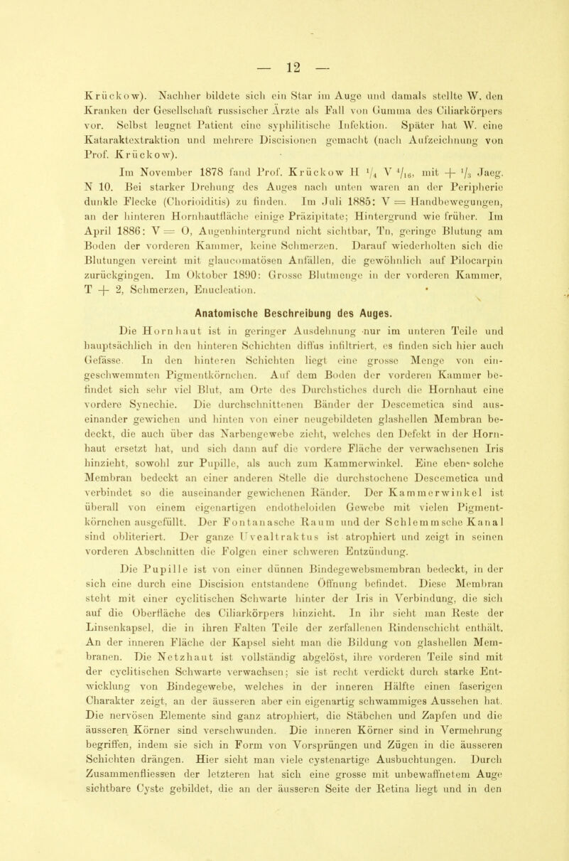 Krückow). Nachher bildete sich ein Star im Auge und damals stellte W. den Kranken der Gesellschaft russischer Arzte als Fall von Gumma des Ciliarkörpers vor. Selbst leugnet Patient eine syphilitische Infektion. Später hat W. eine Kataraktextraktion und mehrere Discisioncn gemacht (nach Aufzeichnung von Prof. Krückow). Im November 1878 fand Prof. Krückow H V4 V mit + Vs Jaeg. N 10. Bei starker Drehung des Auges nach unten waren an der Peripherie dunkle Flecke (Chorioiditis) zu finden. Im Juli 1885: V = Handbewegungen, an der hinteren Hornhautfläche einige Präzipitate; Hintergrund wie früher. Im April 1886: V = 0, Augenhintergrund nicht sichtbar, Tn, geringe Blutung am Boden der vorderen Kammer, keine Schmerzen. Darauf wiederholten sich die Blutungen vereint mit glaucomatösen Anfällen, die gewölmlich auf Pilocarpin zurückgingen. Im Oktober 1890: Grosse Blutmenge in der vorderen Kammer, T -f- 2, Schmerzen, Enucleation. Anatomische Beschreibung des Auges. Die Hornhaut ist in geringer Ausdehnung nur im unteren Teile und hauptsächlich in den hinteren Schichten diffus infiltriert, es finden sich hier auch Gefässe. In den hinteren Schichten liegt eine grosse Menge von ein- geschwemmten Pigmentkörnchen. Auf dem Boden der vorderen Kammer be- findet sich sehr viel Blut, am Orte des Durchstiches durch die Hornhaut eine vordere Synechie. Die durchschnittenen Bänder der Descemetica sind aus- einander gewichen und hinten von einer neugebildeten glashellen Membran be- deckt, die auch über das Narbengewebe zieht, welches den Defekt in der Horn- haut ersetzt hat, und sich dann auf die vordere Fläche der verwachsenen Iris hinzieht, sowohl zur Pupille, als auch zum Kammerwinkel. Eine eben* solche Membran bedeckt an einer anderen Stelle die durchstochene Descemetica und verbindet so die auseinander gewichenen Ränder. Der Kamraerwinkel ist überall von einem eigenartigen endotheloiden Gewebe mit vielen Pigment- körnchen ausgefüllt. Der Fontanasche Raum und der Schlemmsche Kanal sind obliteriert. Der ganze 1^vcaltraktus ist atrophiert und zeigt in seinen vorderen Abschnitten die Folgen einer schweren Entzündung. Die Pupille ist von einer dünnen Bindegewebsmerabran bedeckt, in der sich eine durch eine Discision entstandene Öff'nung befindet. Diese Membran steht mit einer cyclitischen Schwarte hinter der Iris in Verbindung, die sich auf die Oberfiäche des Ciliarkörpers hinzieht. In ihr sieht man Reste der Linsenkapsel, die in ihren Falten Teile der zerfallenen Rindenschicht enthält. An der inneren Fläche der Kapsel sieht man die Bildung von glashellen Mem- branen. Die Netzhaut ist vollständig abgelöst, ihre vorderen Teile sind mit der cyclitischen Schwarte verwachsen; sie ist recht verdickt durch starke Ent- wicklung von Bindegewebe, welches in der inneren Hälfte einen faserigen Charakter zeigt, an der äusseren aber ein eigenartig schwammiges Aussehen hat. Die nervösen Elemente sind ganz atrojjhiert, die Stäbchen und Zapfen und die äusseren Körner sind verschwunden. Die inneren Körner sind in Vermehrung begriffen, indem sie sich in Form von Vorsprüngen und Zügen in die äusseren Schichten drängen. Hier sieht man viele cystenartige Ausbuchtungen. Durch Zusammenfliessen der letzteren hat sich eine grosse mit unbewaffnetem Auge sichtbare Cyste gebildet, die an der äusseren Seite der Retina liegt und in den