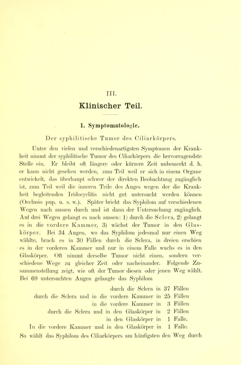 III. Klinischer Teil. 1. Symptomatologie. Der syphilitische Tumor des Ciliarkörpers. Unter den vielen und verschiedenartigsten Symptomen der Krank- heit nimmt der syphilitische Tumor des Ciliarkörpers die hervorragendste Stelle ein. Er bleibt oft längere oder kürzere Zeit unbemerkt d. h. er kann nicht gesehen werden, zmn Teil weil er sich in einem Organe entwickelt, das überhaupt schwer der direkten Beobachtung zugänglich ist, zum Teil weil die iimeren Teile des Auges wegen der die Krank- heit begleitenden Iridocyclitis nicht gut untersucht werden können (Occlusio pup. u. s. w.). Später bricht das Syphilom auf verschiedenen Wegen nach aussen durch und ist dann der Untersuchung zugänglich. Auf drei Wegen gelangt es nach aussen: 1) durch die Sclera, 2) gelangt es in die vordere Kammer, 3) wächst der Tumor in den Grlas- körper. Bei 34 Augen, wo das Syphilom jedesmal nur einen Weg wählte, brach es in 30 Fällen durch die Sclera, in dreien erschien es in der vorderen Kammer und nur in einem Falle wuchs es in den Glaskörper. Oft nimmt derselbe Tumor nicht einen, sondern ver- schiedene Wege zu gleicher Zeit oder nacheinander. Folgende Zu- sammenstellung zeigt, wie oft der Tumor diesen oder jenen Weg wählt. Bei 69 untersuchten Augen gelangte das Sypliilom durch die Sclera in 37 Fällen durch die Sclera und in die vordere Kammer in 25 Fällen in die vordere Kammer in 3 Fällen durch die Sclera und in den Glaskörper in 2 Fällen in den Glaskörper in 1 Falle. In die vordere Kammer und in den Glaskörper in 1 Falle. So wählt das Syphilom des Ciliarkörpers am häufigsten den Weg durch