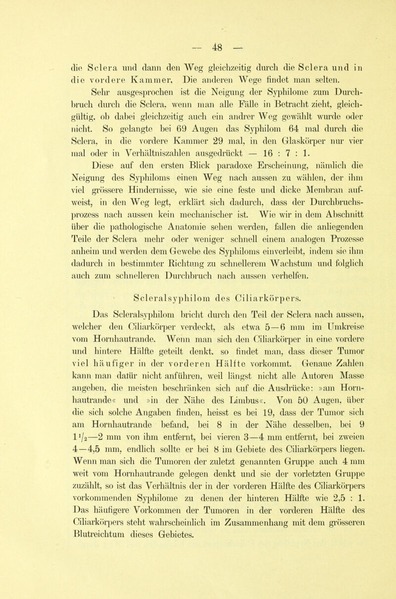 die Sclera und dann den Weg gleichzeitig durch die Sclera und in die vordere Kammer, Die anderen Wege findet man selten. Sehr ausgesprochen ist die Neigung der Syphilome zum Durch- bruch durch die Sclera. wenn man alle Fälle in Betracht zieht, gleich- gültig, ob dabei gleichzeitig auch ein andrer Weg gewählt wurde oder nicht. So gelangte bei 69 Augen das Syphilom 64 mal durch die Sclera, in die vordere Kammer 29 mal, in den Glaskörper nur vier mal oder in Verhältniszahlen ausgedrückt — 16 : 7 : 1. Diese auf den ersten Blick paradoxe Erscheinung, nämlich die Neigung des Syphiloms einen Weg nach aussen zu wählen, der ihm viel grössere Hindernisse, wie sie eine feste und dicke Membran auf- weist, in den Weg legt, erklärt sich dadurch, dass der Durchbruchs- prozess nach aussen kein mechanischer ist. Wie wir in dem Abschnitt über die pathologische Anatomie sehen werden, fallen die anliegenden Teile der Sclera mehr oder weniger schnell einem analogen Prozesse anheim und werden dem Gewebe des Syphiloms einverleibt, indem sie ihm dadurch in bestimmter Richtung zu schnellerem Wachstum und folglich auch zum schnelleren Durchbruch nach aussen verhelfen. Scleralsyphilom des Ciliarkörpers. Das Scleralsyphilom bricht durch den Teil der Sclera nach aussen, welcher den Ciliarkörper verdeckt, als etwa 5—6 mm im Umkreise vom Hornhautrande. Wenn man sich den Ciliarkörper in eine vordere und hintere Hälfte geteilt denkt, so findet man, dass dieser Tumor viel häufiger in der vorderen Hälfte vorkommt. Genaue Zahlen kann man datür nicht anführen, weil längst nicht alle Autoren Masse angeben, die meisten beschränken sich auf die Ausdrücke: »am Horn- hautrande« und »in der Nähe des Limbus«. Von 50 Augen, über die sich solche Angaben finden, heisst es bei 19, dass der Tumor sich am Hornhautrande befand, bei 8 in der Nähe desselben, bei 9 1^/2—2 mm von ihm entfernt, bei vieren 3—4 mm entfernt, bei zweien 4—4,5 mm, endlich sollte er bei 8 im Gebiete des Ciliarkörpers liegen. Wenn man sich die Tumoren der zuletzt genannten Gruppe auch 4 mm weit vom Hornhautrande gelegen denkt und sie der vorletzten Gruppe zuzählt, so ist das Verhältnis der in der vorderen Hälfte des Ciliarkörpers vorkommenden Syphilome zu denen der hinteren Hälfte wie 2,5 : 1. Das häufigere Vorkommen der Tumoren in der vorderen Hälfte des Ciliarkörpers steht wahrscheinlich im Zusammenhang mit dem grösseren Blutreichtam dieses Gebietes.