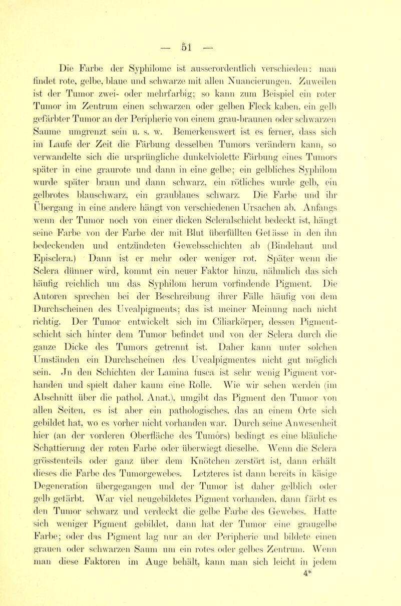 Die Farbe der Sypliilome ist ausserordentlich verschieden: maii ündet rote, gelbe, blaue und schwarze mit allen Nuancierungen. Zuweilen ist der Tumor zwei- oder mehrfarbig; so kann zum Beispiel ein roter Tumor im Zentrum einen schwarzen oder gelben Fleck kaben. ein gell) gefärbter Tumor an der Peripherie von einem grau-braunen oder schwarzen Saume umgrenzt sein u. s. w. Bemerkenswert ist es fernerj dass sich im Laufe der Zeit die Färbung desselben Tumors verändern kami, so verwandelte sich die ursprüngliche dunkelviolette Färl)ung eines Tumors später in eine graurote und dann in eine gelbe; ein gelbliches Syphilom wurde später braun und dann schwarz, ein rötliches wurde gelb, ein gelbrotes blauschwarz, ein graublaues schwarz. Die Farbe und ihr Ubergang in eine andere hängt von verschiedenen Ursachen ab. Anfangs wenn der Tumor noch von einer dicken Scleralschicht bedeckt ist, hängt seine Farbe von der Farbe der mit Blut überfüllten Grel ässe in den ihn bedeckenden und entzündeten Gewebsschichten ab (Bindehaut und Episclera.) Dann ist er mehr oder weniger rot. Später wemi die Sclera dünner wird, kommt ein neuer Faktor hinzu, nähmlicli das sich häufig reichlich um das Syphilom herum vorfindende Pigment. Die Autoren sprechen bei der Beschreibung ihrer Fälle häufig von dem Durchscheinen des Uvealpigments; das ist meiner Meinung nach nicht richtig. Der Tumor entwickelt sich im Ciliarkörper, dessen Pigment- schicht sich hinter dem Tumor befindet und von der Sclera durch die ganze Dicke des Tumors getrennt ist. Daher kann unter solchen Umständen ein Durchscheinen des Uvealpigmentes nicht gut möglich sein. Jn den Schichten der Lamina fiisca ist sehr wenig Pigment vor- handen und spielt daher kaum eine Polle. Wie wir sehen werdeii (im Abschnitt über die pathol. Anat.), umgibt das Pigment den Tumor von allen Seiten, es ist aber ein pathologisches, das au einem Orte sich gebildet hat, wo es vorher nicht vorhanden war. Durch seine Anwesenheit hier (an der vorderen Oberfläche des Tumors) bedingt es eiiie bläuliche Schattierung der roten Farbe oder überwiegt dieselbe. Wenn die Sclera grösstenteils oder ganz über dem Knötchen zerstört ist, dann erhält dieses die Farbe des Tumorgewebes. Letzteres ist dann bereits in käsige Degeneration übergegangen und der Tumor ist daher gelblich oder gelb gefärbt. War viel neugebildetes Pigment vorhanden, dami färbt es den Tumor schwarz und verdeckt die gelbe Farbe des Gewebes. Hatte sich weniger Pigment gebildet, dami hat der Tumor eine graugelbe Farbe; oder das Pigment lag nur an der Peripherie und bildete einen grauen oder schwarzen Saum um ein rotes oder gelbes Zentrum. Wenn man diese Faktoren im Auge behält, kann man sich leicht in jedem 4*