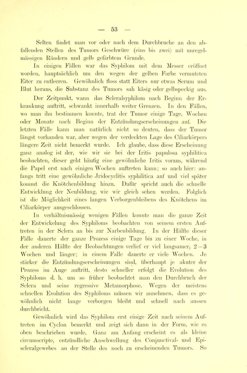 Selten findet man vor oder nach dem Durchbruche an den ab- fallenden Stellen des Tumors Geschwüre (eins bis zwei) mit unregel- mässigen Eändern und gelb geftirbtem Grunde. In einigen Fällen war das Syphilom mit dem Messer eröffnet worden, hauptsächlich um den wegen der gelben Farbe vermuteten Eiter zu entleeren. Gewöhnlich üoss statt Eiters mir etwas Serum und Blut heraus, die Substanz des Tumors sah käsig oder gelbspeckig aus. Der Zeitpunkt, wann das Scleralsy^Dhilom nach Beginn der Er- krankung auftritt, schwankt innerhall) weiter Grenzen. In den Fällen, wo man ihn bestimmen konnte, trat der Tumor einige Tage, Wochen oder Monate nach Beginn der Entzündungserscheinungen auf. Die letzten Fälle kami man natürlich nicht so deuten, dass der Tumor längst vorhanden war, aber wegen der verdeckten Lage des Ciliarkörpers längere Zeit nicht bemerkt wurde. Ich glaube, dass diese Erscheinung ganz analog ist der, wie wir sie bei der Iritis papulosa syphilitica beobachten, dieser geht häufig eine gew^öhnliclie Iritis voraus, während die Papel erst nach einigen Wochen auftreten kaim; so auch hier: an- fangs tritt eine gewöhnhche Jridocyclitis syphilitica auf und viel später konmit die Knötclienbildung hinzu. Dafür spricht auch die schnelle Entwicklung der Neubildung, wie wir gleich sehen werden. Folglich ist die Möglichkeit eines langen Verborgenbleibens des Knötchens im Ciliarkör])er ausgeschlossen. In verhältnismässig wenigen Fällen konnte man die ganze Zeit der Entwickelung des Syphiloms beobachten von seinem ersteji Auf- treten in der Sclera an bis zur Narbenbildung. In der Hälfte dieser Fälle dauerte der ganze Prozess einige Tage bis zu einer Woche, in der anderen Hälfte der Beobachtungen verlief er viel langsamer, 2 — 3 Wochen und länger; in einem Falle dauerte er viele Wochen. Je stärker die Entzündungserscheinungen sind, überhaupt je akuter der Prozess im Auge auftritt, desto schneller erfolgt die Evolution des Syphiloms d. h. um so früher beobachtet man den Durclibrucli der Sclera und seine regressive Metamorphose. Wegen der meistens schnellen Evolution des Syphiloms müssen Avir ainiehmen, dass es ge- wöhnhch nicht lange verborgen bleibt und schnell nach aussen durchbricht. Gewöhnlich wird das Syphilom erst einige Zeit nach seinem Auf- treten im Cyclon bemerkt und zeigt sich dann in der Form, wie es oben beschrieben wurde. Ganz am Anflmg erscheint es als kleine circumscripte, entzündliche Anschwellung des Conjunctival- und Epi- scleralgewebes an der Stelle des noch zu erscheinenden Tumors. So