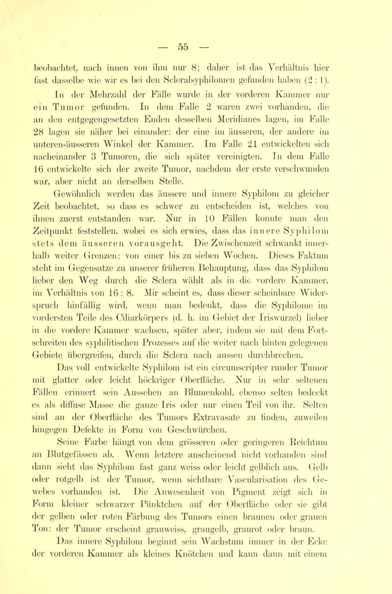 beobachtet, nach innen von ihm nur 8; daher ist das Verhältnis hier fest dasselbe wie wir es bei den Scleralsyphilomen gefunden haben (2 : 1). In der Mehrzahl der Fälle wurde in der vorderen Kanmier nur ein Tumor gefunden. In dem Falle 2 waren zwei vorhanden, die an den entgegengesetzten Enden desselben Meridianes lagen, im Falle 28 lagen sie näher bei einander: der eine im äusseren, der andere im unteren-äusseren Winkel der Kammer. Im Falle 2i entwickelten sich nacheinander 3 Tumoren, die sich später vereinigten. In dem Falle 16 entwickelte sich der zweite Tumor, nachdem der erste verschwunden war, aber nicht an derselben Stelle. Gewöhnlich werden das äussere und innere Syphilom zu gleicher Zeit beobachtet, so dass es schwer zu entscheiden ist, welches von ihnen zuerst entstanden war. Nur in 10 Fällen konnte man den Zeitpunkt feststellen, wobei es sich erwies, dass das innere Syphilom stets dem äusseren vorausgeht. Die Zwischenzeit schwankt inner- halb weiter Grenzen: von einer bis zu sieben Wochen. Dieses Faktum steht im Gegensatze zu unserer früheren Behauptung, dass das Syphilom lieber den Weg durch die Sclera wählt als in die vordere Kammer, im Verhältnis von 16 : 8. Mir scheint es, dass dieser scheinbare Wider- spruch hinfällig wird, wenn man bedenkt, dass die Syphilome im vordersten Teile des Ciliarkörpers (d. h. im Gebiet der Iriswurzel) lieber in die vordere Kannner wachsen, später aber, indem sie mit dem Fort- schreiten des syphilitischen Prozesses auf die weiter nach hinten gelegenen Gebiete übergreifeji, durch die Sclera nach aussen durcliljrechen. Das voll entwickelte Syphilom ist ein circumscripter runder Tumor mit glatter oder leicht höckriger Oberfläche. Nur iji sehr seltenen Fällen eriiuiert sein Aussehen an Blumenkohl, ebenso selten bedeckt es als diffuse Masse die ganze Iris oder nur einen Teil von ihr. Selten sind an der OberÜäche des Tumors Extravasate zu finden, zuweilen hingegen Defekte in Form von Geschwürchen. Seine Farbe hängt \on dem grösseren oder geringeren Reichtum an Blutgefässen ab. Wenn letztere anscheinend nicht vorhanden sind dann sieht das Syphilom fest ganz weiss oder leicht gelblich aus. Gelb oder rotgelb ist der Tumor, wenn sichtbare Vascularisation des Ge- webes vorhanden ist. Die Anwesenheit von Pigment zeigt sich in Form kleiner schwarzer Pünktchen auf der Oberlläche oder sie gibt der gelben oder roten Färbung des Tumors einen braunen oder grauen Ton: der Tumor erscheint grauweiss, graugelb, graurot oder braun. Das imiere Syphilom beginnt sein Wachstum immer in der Ecke der vorderen Kannner als kleines Knötchen und kann dann mit einem
