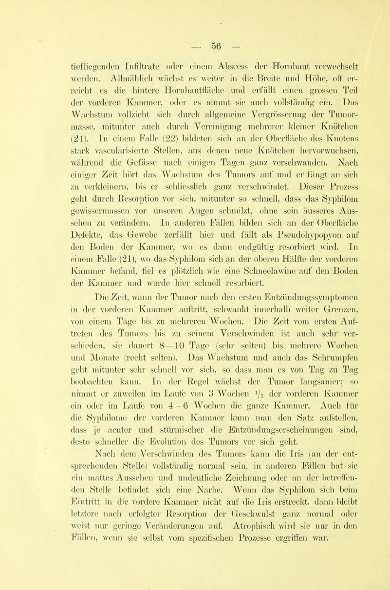 tiefliegenden Infiltrate oder einem Abscess der Hornhaut verwechselt werden. Allmählich wächst es weiter in die Breite und Höhe, oft er- reicht es die hintere Hornhautfläche und erfüllt einen grossen Teil der vorderen Kammer, oder es nimmt sie auch vollständig ein. Das Wachstum vollzieht sich durch allgemeine Vergrösserung der Tumor- masse, mitunter auch durch Vereinigung mehrerer kleiner Knötchen (21). In einem Falle (22) bildeten sich an der Oberfläche des Knotens stark vascularisierte Stellen, aus denen neue Knötchen hervor wuchsen, während die Gefässe nach einigen Tagen ganz verschwanden. Nach einiger Zeit hört das AVachstum des Tumors auf und er fängt an sich zu verkleinern, bis er schliesshcli ganz verschwindet. Dieser Prozess geht durch Resorption vor sich, mitunter so schnell, dass das Syphilom gewissermassen vor unseren Augeii schmilzt, ohne sein äusseres Aus- sehen zu verändern. In anderen Fällen bilden sich an der Oberfläche Defekte, das Gewebe zerfällt hier und fällt als Pseudohypopyon auf den Boden der Kammer, wo es dann endgültig resorbiert wird. In einem Falle (21), wo das Syphilom sich an der oberen Hälfte der vorderen Kammer befand, fiel es plötzlich wie eine SchneelaAvine auf den Boden der Kammer und wurde hier schnell resorbiert. Die Zeit, wajm der Tumor nach den ersten Entzündungssymptomen in der vorderen Kammer auftritt, schwankt iimerhalb weiter Grenzen, von einem Tage bis zu mehreren Wochen. Die Zeit vom ersten Auf- treten des Tumors bis zu seinem Verschwinden ist auch sehr ver- schieden, sie dauert 8—10 Tage (sehr selten) bis mehrere Wochen und Monate (recht selten). Das Wachstum und auch das Schrumpfen geht mitunter sehr schnell vor sich, so dass man es von Tag zu Tag beobachten kann. In der Regel wächst der Tumor langsamer; so nimmt er zuweilen im Laufe von 3 Wochen 1/3 der vorderen Kammer ein oder im Laufe von 4 — 6 Wochen die ganze Kammer, Auch für die Syphilome der vorderen Kammer kann man den Satz aufstellen, dass je acuter und stürmischer die Entzüiidungserscheinungen sind, desto schneller die Evolution des Tumors vor sich geht. Nach dem Verschwinden des Tumors kann die Iris (an der ent- sprechenden Stelle) vollständig normal sein, in anderen Fällen hat sie ein mattes Aussehen und undeutliche Zeichmmg oder an der betreflen- den Stelle befindet sich eine Narbe. Wenn das Syphilom sich beim Eintritt in die vordere Kammer nicht auf die Iris erstreckt, dann bleibt letztere nach erfolgter Resorption der Geschwulst ganz normal oder weist nur geringe Veränderungen auf. Atrophisch wird sie nur in den Fällen, wenn sie selbst vom spezifischen Prozesse ergriffen war.