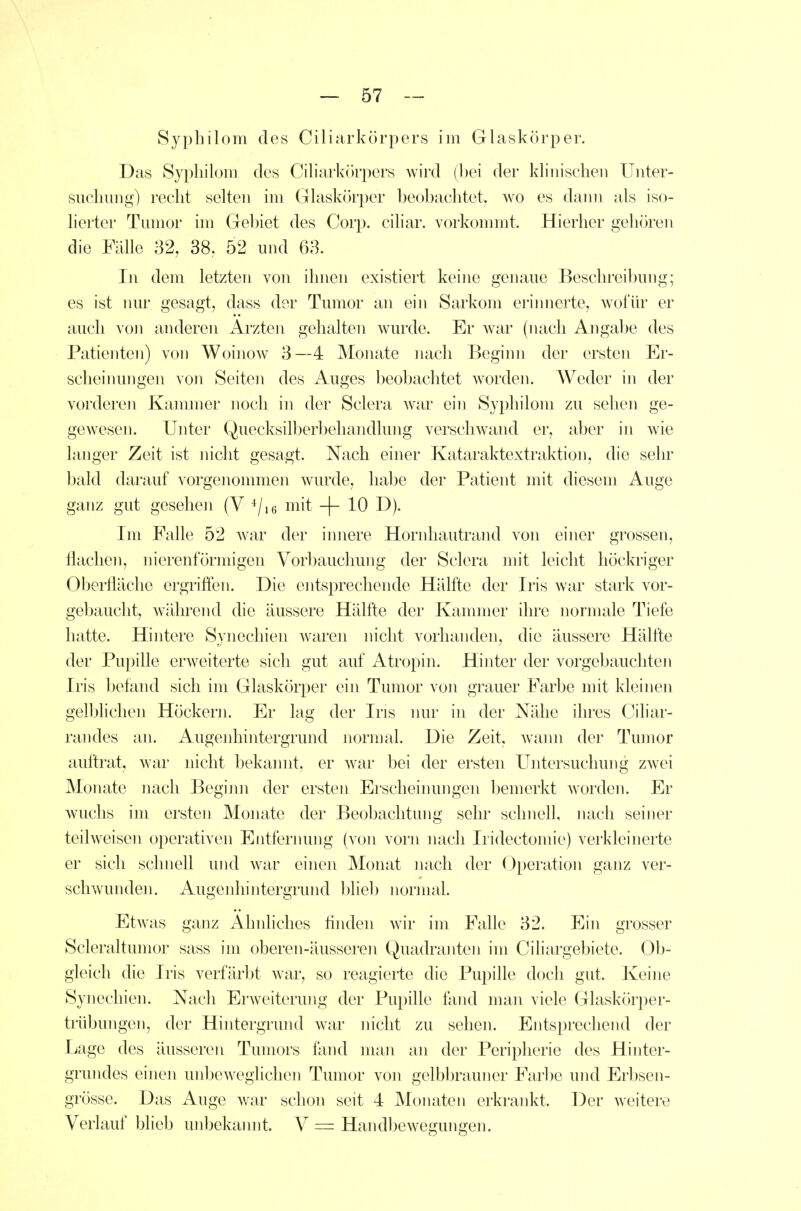 Sypbilom des Ciliarkörpers im Glaskörper. Das Sypliilom des Ciliarkörpers wird (hei der klinischen Unter- suchung) recht selten im Glaskörper beobachtet, wo es daini als iso- lierter Tumor im Gel)iet des Corp. ciliar, vorkonnnt. Hierher gehören die Fälle 32, 38. 52 und 63. In dem letzten von ihnen existiert keine genaue Beschreilmng; es ist TRU- gesagt, dass der Tumor an ein Sarkom eriinierte, wofür er auch von anderen Ärzten gehalten wurde. Er war (nach Angabe des Patieiiten) von Woinow 3—4 Monate nach Beginn der ersten Er- scheimmgen von Seiten des Auges beobachtet worden. AVeder in der vorderen Kammer noch in der Sclera war ein Sypliilom zu sehen ge- gewesen. Unter Quecksilberbeliandlung verschwand er, aber in wie langer Zeit ist nicht gesagt. Nach einer Kataraktextraktion, die sehr bald darauf vorgenommen wurde, habe der Patient mit diesem Auge ganz gut gesehen (V ^/le mit -j- 10 D). Im Falle 52 war der imiere Hornhautrand von einer grossen, flachen, nierenförmigen Vorbauchung der Sclera mit leicht höckriger Oberfläche ergriffen. Die entsprechende Hälfte der Iris Avar stark vor- gebaucht, während die äussere Hälfte der Kannner ihre normale Tiefe hatte. Hintere Synechien Avaren nicht vorhanden, die äussere Hälfte der Pupille erweiterte sich gut auf Atropin. Hinter der vorgebauchten Iris befand sich im Glaskörper ein Tumor von grauer Farbe mit kleinen gelblichen Höckern. Er lag der Ins nur in der Nähe ihres Ciliar- randes an. Augenhintergrund nonnal. Die Zeit, wami der Tumor auftrat, war nicht bekannt, er war bei der ersten Untersuchung zwei Monate nach Begimi der ersten Erscheinungen bemerkt worden. Er wuchs im ersten Monate der Beobachtung sehr schnell, nach seiner teilweisen operativen Entfernung (von vorn nach Iridectomie) verkleinerte er sich schnell und war einen Monat nach der Operation ganz ver- schwunden. Augenhintergrund bliel) normal. Etwas ganz Ahnliches flnden wir im Falle 32. Ein grosser Scleraltumor sass im oberen-äusseren Quadranten im Ciliargebiete. Ob- gleich die Iris verfärbt war, so reagierte die Pupille doch gut. Keine Synechien. Nach Erweiterung der Pupille fand man viele Glaskörper- trübungen, der Hintergrund war nicht zu sehen. Entsprechend der Lage des äusseren Tumors fand man an der Peripherie des Hinter- grundes einen unbeweglichen Tumor von gelbbrauner Farl)e und Erbsen- grösse. Das Auge war schon seit 4 Monaten erkrankt. Der weitere Verlauf blieb unbekannt. V = Handbewegungen.