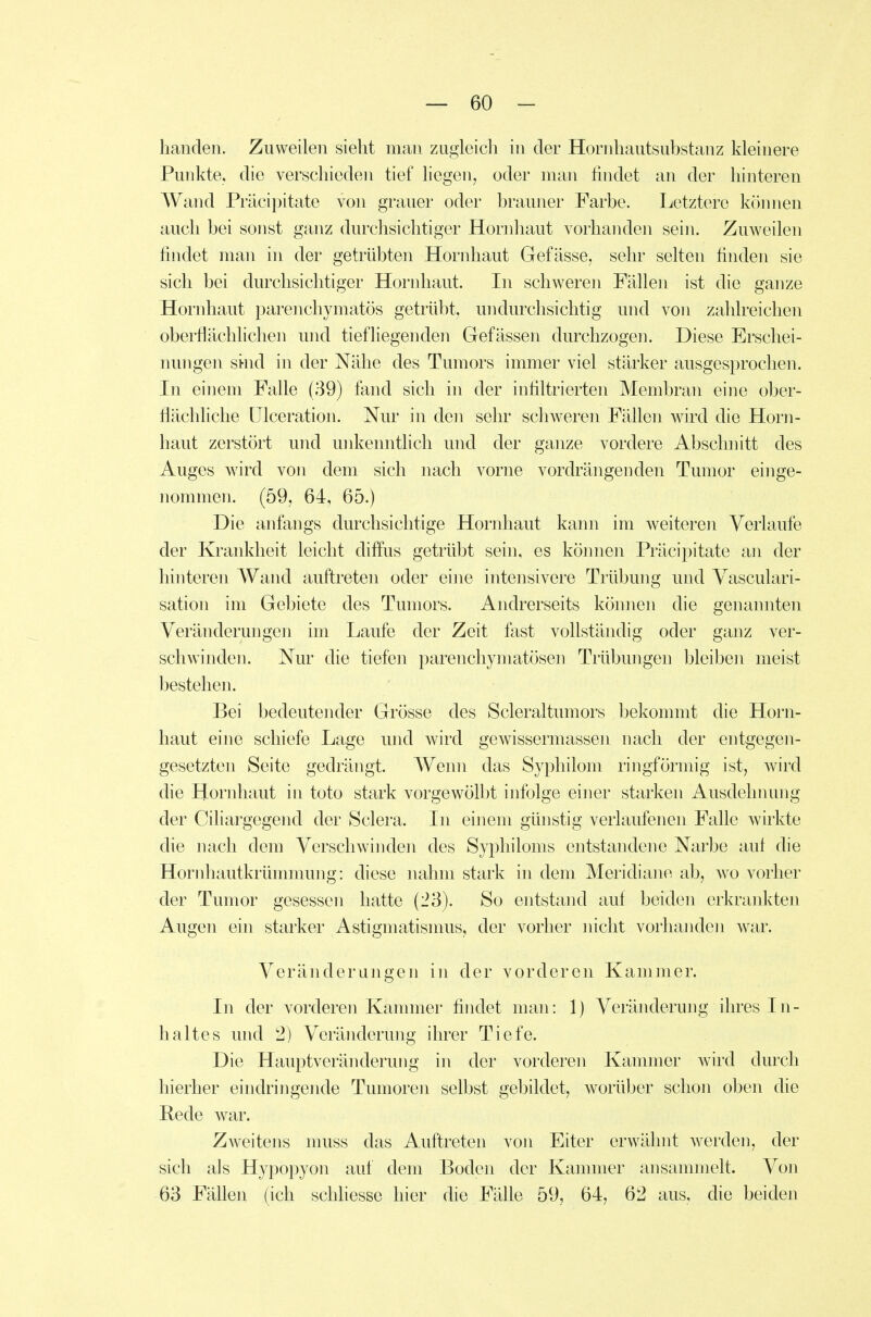hauden. Zuweilen sieht man zugleich in der Hornhautsubstanz kleinere Punkte, die verschieden tief liegen^ oder man findet an der hinteren Wand Präcipitate von grauer oder brauner Farbe. Letztere können auch bei sonst ganz durchsichtiger Hornhaut vorhanden sein. Zuweilen findet man in der getrübten Hornhaut Gefässe, sehr selten finden sie sich bei durchsichtiger Hornhaut. In schweren Fällen ist die ganze Hornhaut parenchymatös getrübt, undurchsichtig und von zahlreichen oberflächlichen und tiefliegenden Gefässen durchzogen. Diese Erschei- nungen si-nd in der Nähe des Tumors immer viel stärker ausgesprochen. In einem Falle (39) fand sich in der infiltrierten Membran eine ober- flächliche ülceration. Nur in den sehr schweren Fällen wird die Horn- haut zerstört und unkenntlich und der ganze vordere Abschnitt des Auges wird von dem sich nach vorne vordrängenden Tumor einge- nommen. (59, 64, 65.) Die anfangs durchsichtige Hornhaut kann im weiteren Verlaufe der Krankheit leicht diffus getrübt sein, es können Präci])itate an der hinteren Wand auftreten oder eine intensivere Trübung und Yasculari- sation im Gebiete des Tumors. Andrerseits können die genannten Veränderungen im Laufe der Zeit fast vollständig oder ganz ver- schwinden. Nur die tiefen parenchymatösen Trübungen bleiben meist bestehen. Bei bedeutender Grösse des Scleraltumors bekommt die Horn- haut eine schiefe Lage und wird gewissermassen nach der entgegen- gesetzten Seite gedrängt. Wenn das Syphilom ringförmig ist, wird die Hornhaut in toto stark vorgewölbt infolge einer starken Ausdehnung der Ciliargegend der Sclera. In einem günstig verlaufenen Falle wirkte die nach dem Verschwinden des Syphiloms entstandene Narbe auf die Hornhautkrümmung: diese nahm stark in dem Meridiane ab, wo vorher der Tumor gesessen hatte (23). So entstand auf beiden erkrankten Augen ein starker Astigmatismus, der vorher nicht vorhaiiden war. Veränderungen in der vorderen Kammer. In der vorderen Kammer findet man: 1) Veränderung ihres In- haltes und '2) Veränderung ihrer Tiefe. Die Hauptverändermig in der vorderen Kammer wird durch hierher eindringende Tumoren selbst gebildet, worüber schon oben die Rede war. Zweitens muss das Auftreten von Eiter erwähnt werden, der sich als Hypopyon auf dem Boden der Kammer ansammelt. Von 63 Fähen (ich schhesse hier die Fälle 59, 64, 62 aus, die beiden